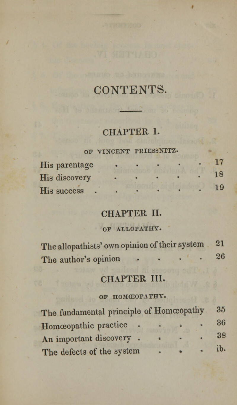 CONTENTS. CHAPTER 1. OF VINCENT PEIESSNITZ. His parentage 17 His discovery 18 His success ..•••• CHAPTER II. OP ALLOPATHY. The allopathists' own opinion of their system 21 The author's opinion .... 26 CHAPTER III. OF HOMXEOFATHY. The fundamental principle of Homoeopathy 35 Homoeopathic practice . . ► • 36 An important discovery .... 38 The defects of the system . » . lb.