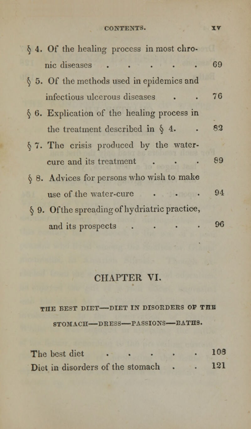 § 4. Of the healing process in most chro- nic diseases ..... 69 § 5. Of the methods used in epidemics and infectious ulcerous diseases . . 76 § 6. Explication of the healing process in the treatment described in § 4. . 83 § 7. The crisis produced by the water- cure and its treatment ... 89 § 8. Advices for persons who wish to make use of the water-cure ... 94 § 9. Of the spreading of hydriatric practice, and its prospects .... 96 CHAPTER VI. THE BEST DIET DIET IN DISORDERS OP THE STOMACH DRESS PASSIONS BATH9. The best diet 108 Diet in disorders of the stomach . . 121