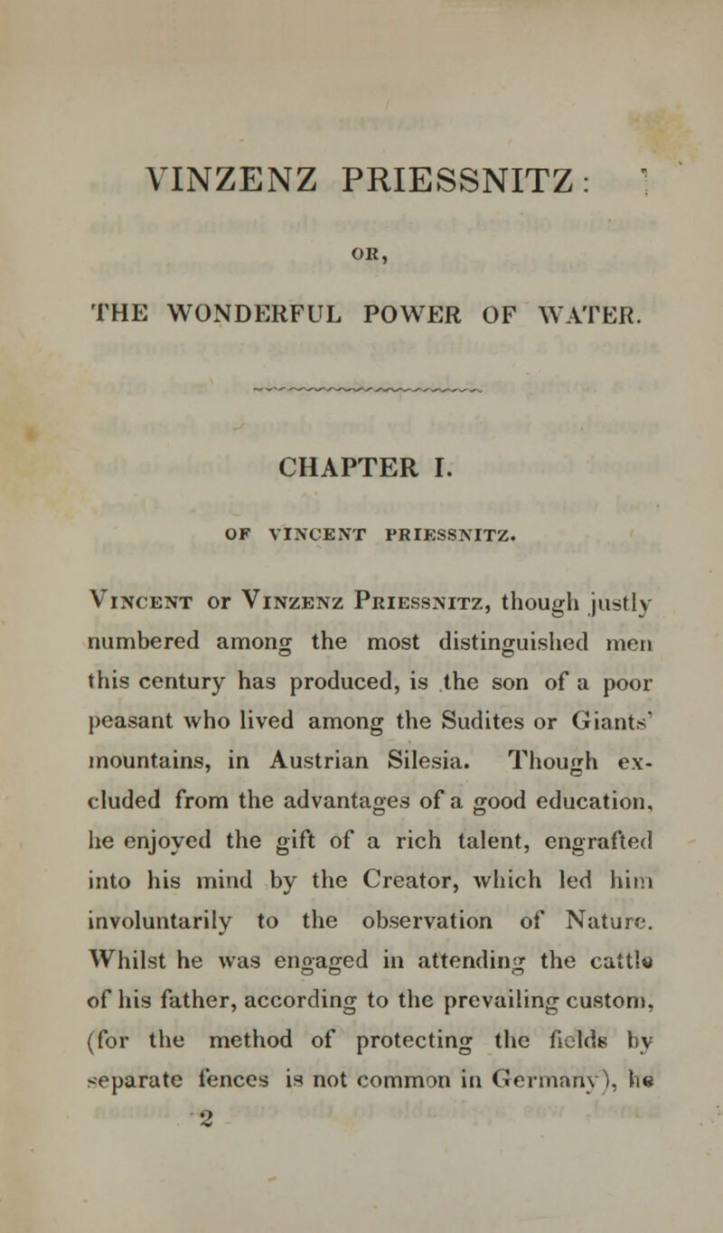 VINZENZ PRIESSNITZ: ' OR, THE WONDERFUL POWER OF WATER. CHAPTER I. OF VINCENT PRIESSNITZ. Vincent or Vinzenz Priessnitz, though justly numbered among the most distinguished men this century has produced, is the son of a poor peasant who lived among the Sudites or Giants* mountains, in Austrian Silesia. Though ex- cluded from the advantages of a good education, he enjoyed the gift of a rich talent, engrafted into his mind by the Creator, which led him involuntarily to the observation of Nature. Whilst he was engaged in attending the cattle of his father, according to the prevailing custom, (for the method of protecting the fields by separate fences is not common in Germany \ lie 2