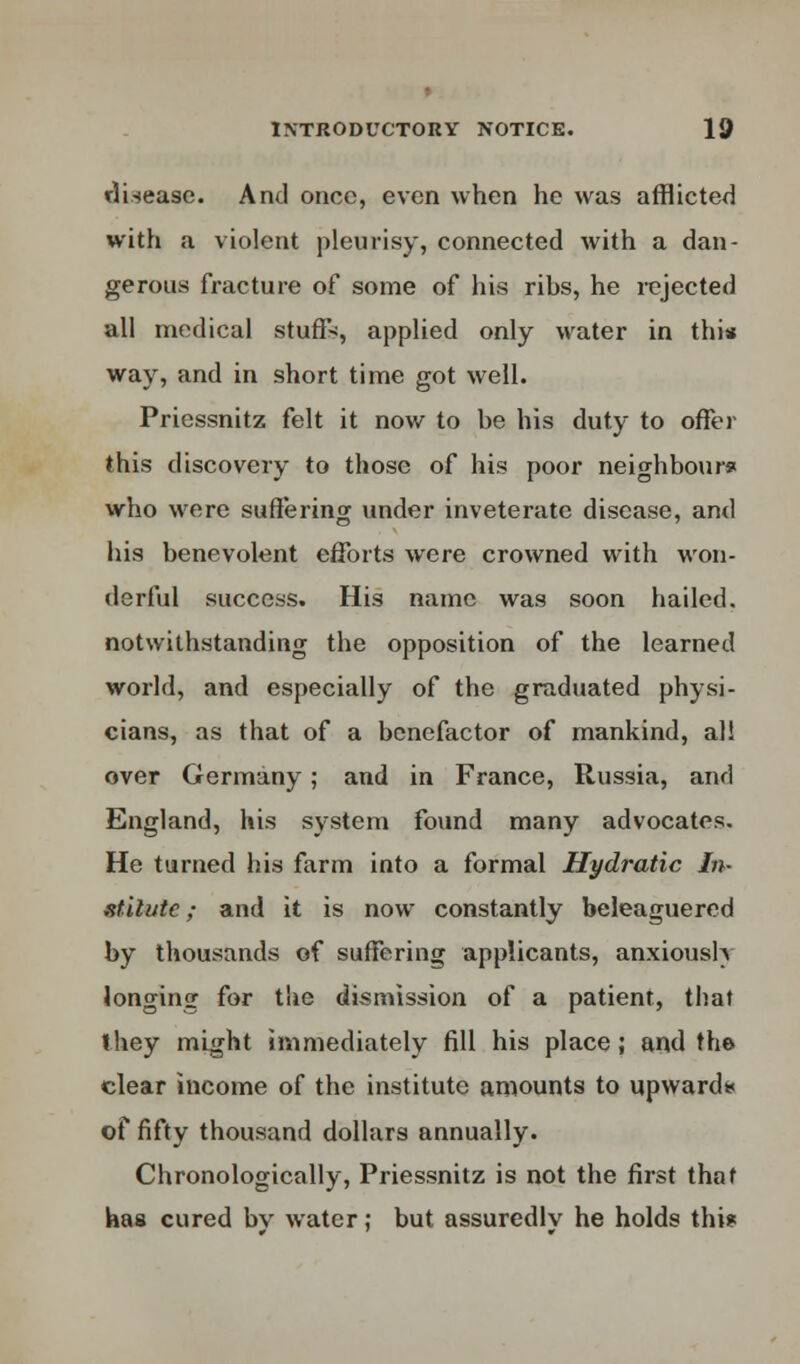 disease. And once, even when he was afflicted with a violent pleurisy, connected with a dan- gerous fracture of some of his ribs, he rejected all medical stuffs, applied only water in this way, and in short time got well. Priessnitz felt it now to be his duty to offer this discovery to those of his poor neighbour* who were suffering under inveterate disease, and his benevolent efforts were crowned with won- derful success. His name was soon hailed, notwithstanding the opposition of the learned world, and especially of the graduated physi- cians, as that of a benefactor of mankind, all over Germany; and in France, Russia, and England, his system found many advocates. He turned his farm into a formal Hydratic In- stitute ; and it is now constantly beleaguered by thousands of suffering applicants, anxiously longing for the dismission of a patient, that they might immediately fill his place; and the clear income of the institute amounts to upwards of fifty thousand dollars annually. Chronologically, Priessnitz is not the first that has cured bv water; but assuredlv he holds this