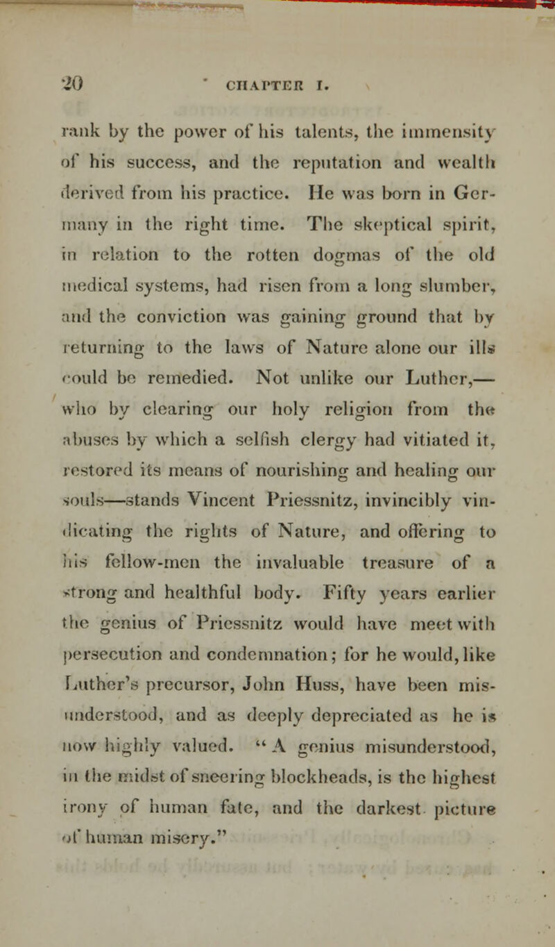 rank by the power of his talents, the immensity of his success, and the reputation and wealth derived from his practice. He was born in Ger- many in the right time. The skeptical spirit, in relation to the rotten dogmas of the old medical systems, had risen from a long slumber, and the conviction was gaining ground that by returning to the laws of Nature alone our ill* could be remedied. Not unlike our Luther,— who by clearing our holy religion from th« abuses by which a selfish clergy had vitiated it, restored its means of nourishing and healing our souls—stands Vincent Priessnitz, invincibly vin- dicating the rights of Nature, and offering to his fellow-men the invaluable treasure of a strong and healthful body. Fifty years earlier the genius of Priessnitz would have meet with persecution and condemnation; for he would,like Luther's precursor, John Huss, have been mis- understood, and as deeply depreciated as he is mow highly valued. A genius misunderstood, in the midst of sneering blockheads, is the highest irony of human fate, and the darkest picture of human misery.