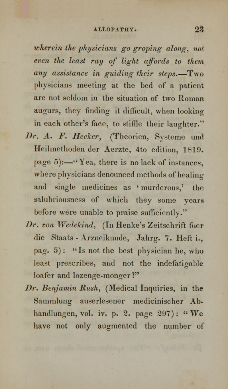 wherein the physicians go groping along, not even the least ray of light affords to them any assistance in guiding their steps.—Two physicians meeting at the bed of a patient are not seldom in the situation of two Roman augurs, they finding it difficult, when looking in each other's face, to stiffle their laughter.'' Dr. A. F. Hecker, (Theorien, Systeme und Heilmethoden der Aerzte, 4to edition, 1819. page 5):—Yea, there is no lack of instances, where physicians denounced methods of healing and single medicines as ' murderous,' the salubriousness of which they some years before were unable to praise sufficiently. Dr. von Wedehind, (In Henke's Zeitschrift fuer die Staats - Arzneikunde, Jahrg. 7. Heft i., pag. 5):  Is not the best physician he, who least prescribes, and not the indefatigable loafer and lozenge-monger? Dr. Benjamin Rush, (Medical Inquiries, in the Sammlung auserlesener medicinischer Ab- handlungen, vol. iv. p. 2. page 297):  We have not only augmented the number of