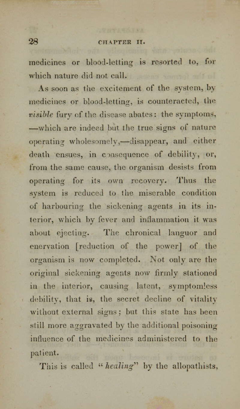 medicines or blood-letting is resorted to, for which nature did not call. As soon as the excitement of the system, by medicines or blood-letting, is counteracted, the visible fury of the disease abates: the symptoms, —which are indeed but the true signs of nature operating wholesomely,—disappear, and either death ensues, in c resequence of debility, or, from the same cause, the organism desists from operating for its own recovery. Thus the system is reduced to the miserable condition of harbouring the sickening agents in its in- terior, which by fever and inflammation it w;is about ejecting. The chronical languor and enervation [reduction of the power] of the organism is now completed. Not only are the original sickening agents now firmly stationed in the interior, causing latent, symptomless debility, that is, the secret decline of vitality without external signs; bnt this state has been still more aggravated by the additional poisoning influence of the medicines administered to the patient. This is called  healing by the allopathists,