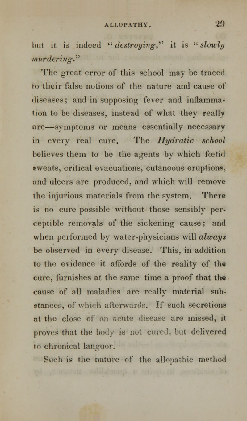 but it is indeed destroying,'''' it is slowly murdering.''' The great error of this school may be traced to their false notions of the nature and cause of diseases; and in supposing fever and inflamma- tion to be diseases, instead of what they really arc—symptoms or means essentially necessary in every real cure. The Hydratic school believes them to be the agents by which fcetid sweats, critical evacuations, cutaneous eruptions, and ulcers are produced, and which will remove the injurious materials from the system. There is no cure possible without those sensibly per- ceptible removals of the sickening cause; and when performed by water-physicians will always be observed in every disease. This, in addition to the evidence it affords of the reality of the cure, furnishes at the same time a proof that the cause of all maladies are really material sub- stances, of which afterwards. If such secretions at the close of an acute disease are missed, it proves that the body is not cured, but delivered to chronical languor. Such is the nature of the allopathic method