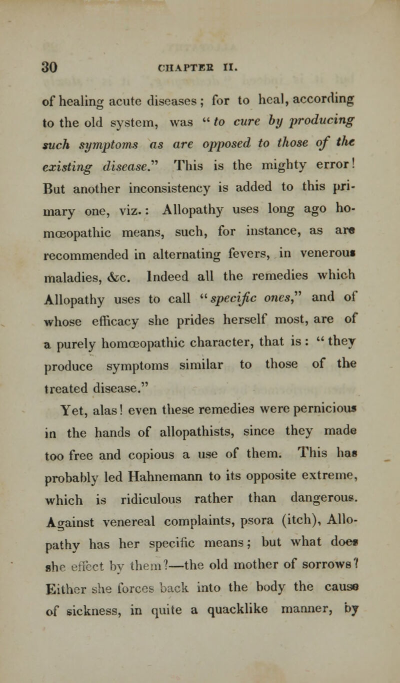 of healing acute diseases ; for to heal, according to the old system, was  to cure by producing such symptoms as are opposed to those of the existing disease.''' This is the mighty error! But another inconsistency is added to this pri- mary one, viz.: Allopathy uses long ago ho- moeopathic means, such, for instance, as ar« recommended in alternating fevers, in veneroui maladies, &c. Indeed all the remedies which Allopathy uses to call specific ones and of whose efficacy she prides herself most, are of a purely homoeopathic character, that is :  they produce symptoms similar to those of the treated disease. Yet, alas! even these remedies were pernicious in the hands of allopathists, since they made too free and copious a use of them. This has probably led Hahnemann to its opposite extreme, which is ridiculous rather than dangerous. Against venereal complaints, psora (itch), Allo- pathy has her specific means; but what doe* ahe effect by them?—the old mother of sorrows? Either she forces back into the body the caus« of sickness, in quite a quacklike manner, by