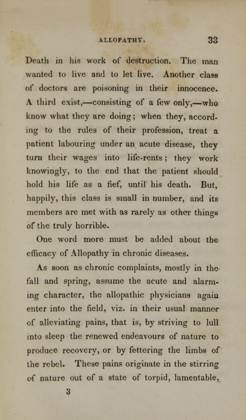 Death in his work of destruction. The man wanted to live and to let live. Another class of doctors are poisoning in their innocence. A third exist,—consisting of a few only,—who know what they are doing; when they, accord- ing to the rules of their profession, treat a patient labouring under an acute disease, they turn their wages into life-rents; they work knowingly, to the end that the patient should hold his life as a fief, until his death. But, happily, this class is small in number, and its members are met with as rarely as other things of the truly horrible. One word more must be added about the efficacy of Allopathy in chronic diseases. As soon as chronic complaints, mostly in the* fall and spring, assume the acute and alarm- ing character, the allopathic physicians again enter into the field, viz. in their usual manner of alleviating pains, that is, by striving to lull into sleep the renewed endeavours of nature to produce recovery, or by fettering the limbs of the rebel. These pains originate in the stirring of nature out of a state of torpid, lamentable, 3