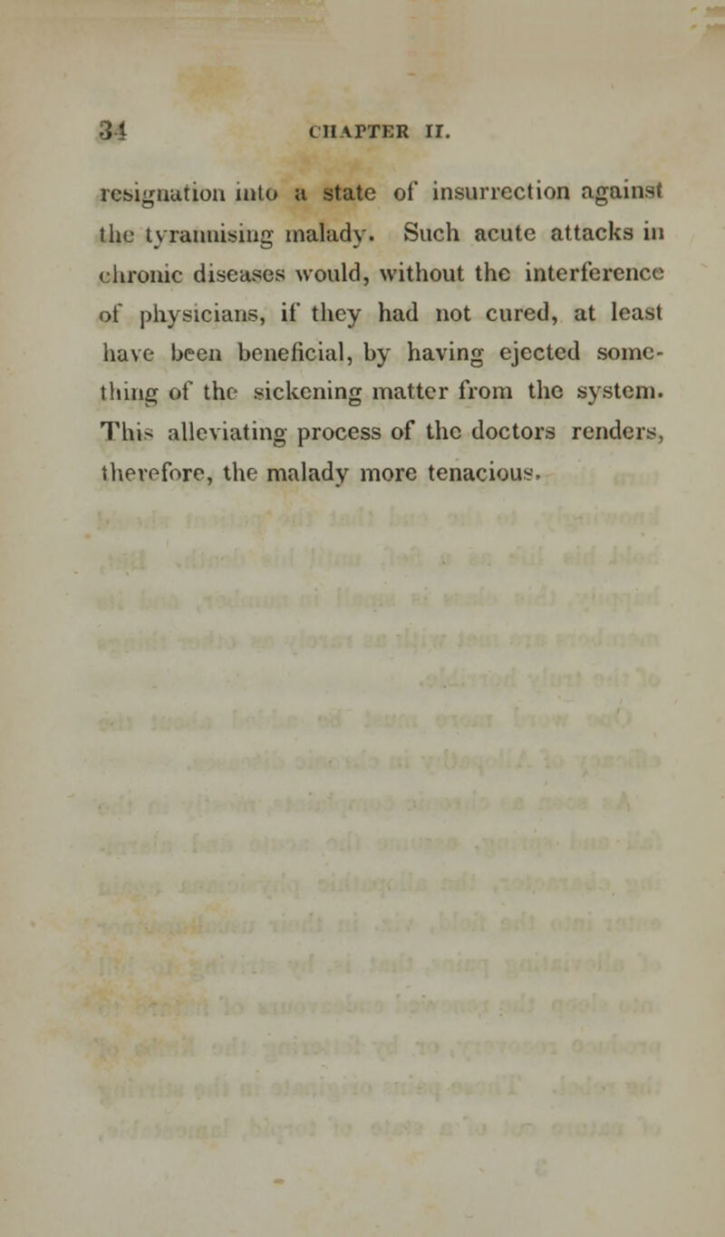 resignation into a state of insurrection against the tyrannising malady. Such acute attacks in chronic diseases would, without the interference of physicians, if they had not cured, at least have been beneficial, by having ejected some- thing of the sickening matter from the system. This alleviating process of the doctors renders, therefore, the malady more tenacious.