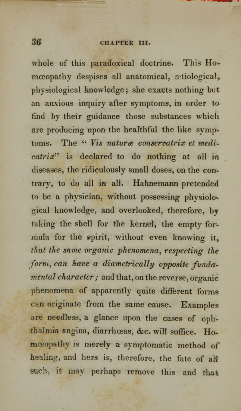 whole of this paradoxical doctrine. This Ho- moeopathy despises all anatomical, atiological, physiological knowledge;. she exacts nothing but an anxiovis inquiry after symptoms, m order to find by their guidance those substances which are producing upon the healthful the like symp- toms. The  Vis natures conservatrix et medi- catrtx is declared to do nothing at all in diseases, the ridiculously small doses, on the con- trary, to do all in all. Hahnemann pretended to be a physician, without possessing physiolo^ gical knowledge, and overlooked, therefore, by raking the shell for the kernel, the empty for- mula for the spirit, without even knowing it, that the same organic phenomena, respecting the form, can have a diametrically opposite funda- mental character ; and that, on the reverse, organic phenomena of apparently quite different forms can originate from the same cause. Examples are needless, a glance upon the cases of oph- thalmia angina, diarrhoeas, &c. will suffice. Ho- moeopathy is merely a symptomatic method of healing, and hers is, therefore, the fate of att such, it may perhaps remove this and that