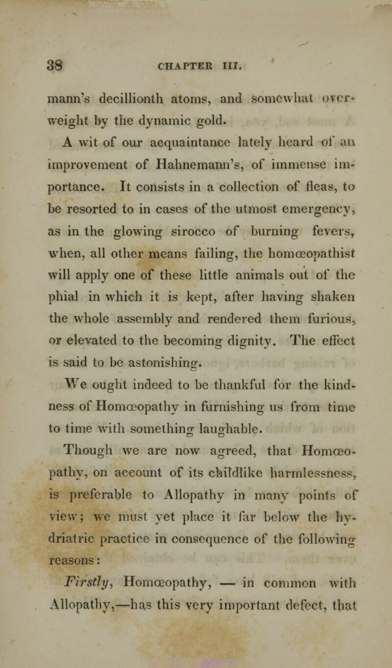 mann's decillionth atoms, and somewhat over- weight hy the dynamic gold. A wit of our acquaintance lately heard oi' an improvement of Hahnemann's, of immense im- portance. It consists in a collection of fleas, to be resorted to in cases of the utmost emergency, as in the glowing sirocco of burning fevers, when, all other means failing, the homceopathist will apply one of these little animals out of the phial in which it is kept, after having shaken the whole assembly and rendered them furious, or elevated to the becoming dignity. The effect is said to be astonishing. We ought indeed to be thankful for the kind- ness of Homoeopathy in furnishing us from time to time with something laughable. Though we are now agreed, that Homoeo- pathy, on account of its childlike harmlessness, is preferable to Allopathy in many points of view; we must yet place it far below the hy- driatric practice in consequence of the following reasons: Firstly, Homoeopathy, — in common with Allopathy,—has this very important defect, that