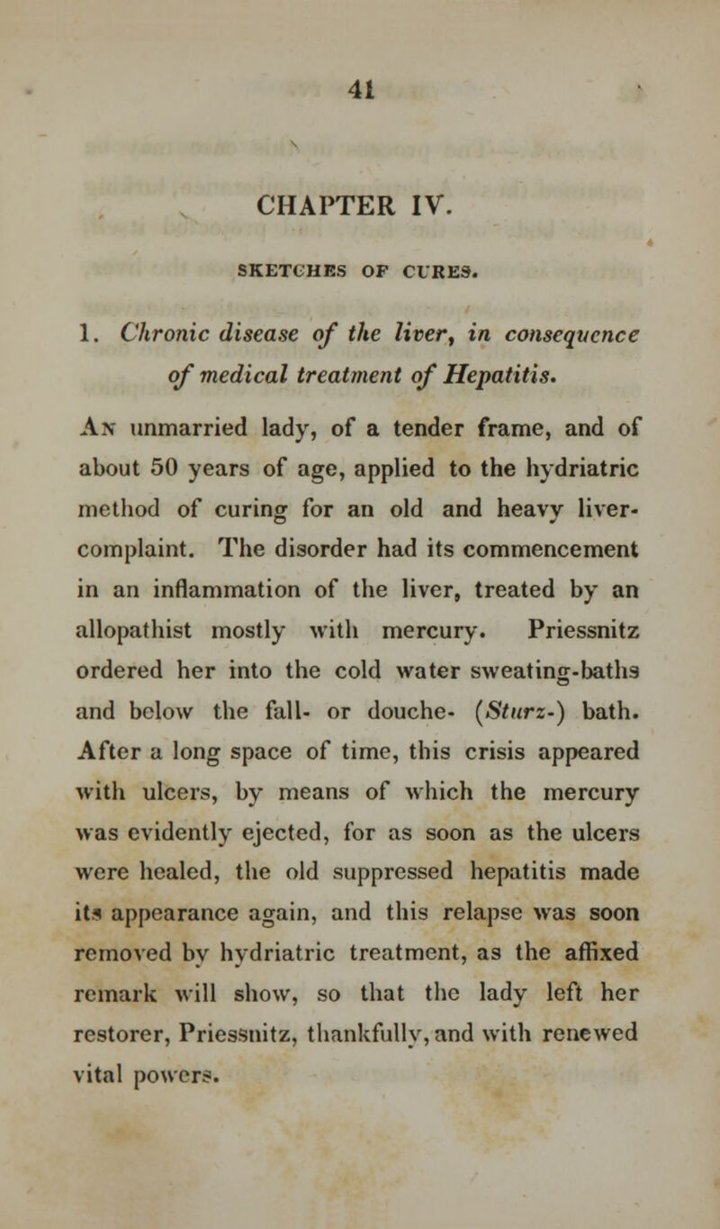 CHAPTER IV. SKETCHES OF CURES. 1. Chronic disease of the liver, in consequence of medical treatment of Hepatitis. Ax unmarried lady, of a tender frame, and of about 50 years of age, applied to the hydriatric method of curing for an old and heavy liver- complaint. The disorder had its commencement in an inflammation of the liver, treated by an allopathist mostly with mercury. Priessnitz ordered her into the cold water sweating-baths and below the fall- or douche- (Sturz-) bath. After a long space of time, this crisis appeared with ulcers, by means of which the mercury was evidently ejected, for as soon as the ulcers were healed, the old suppressed hepatitis made it* appearance again, and this relapse was soon removed by hydriatric treatment, as the affixed remark will show, so that the lady left her restorer, Priessnitz, thankfully, and with renewed vital power?.