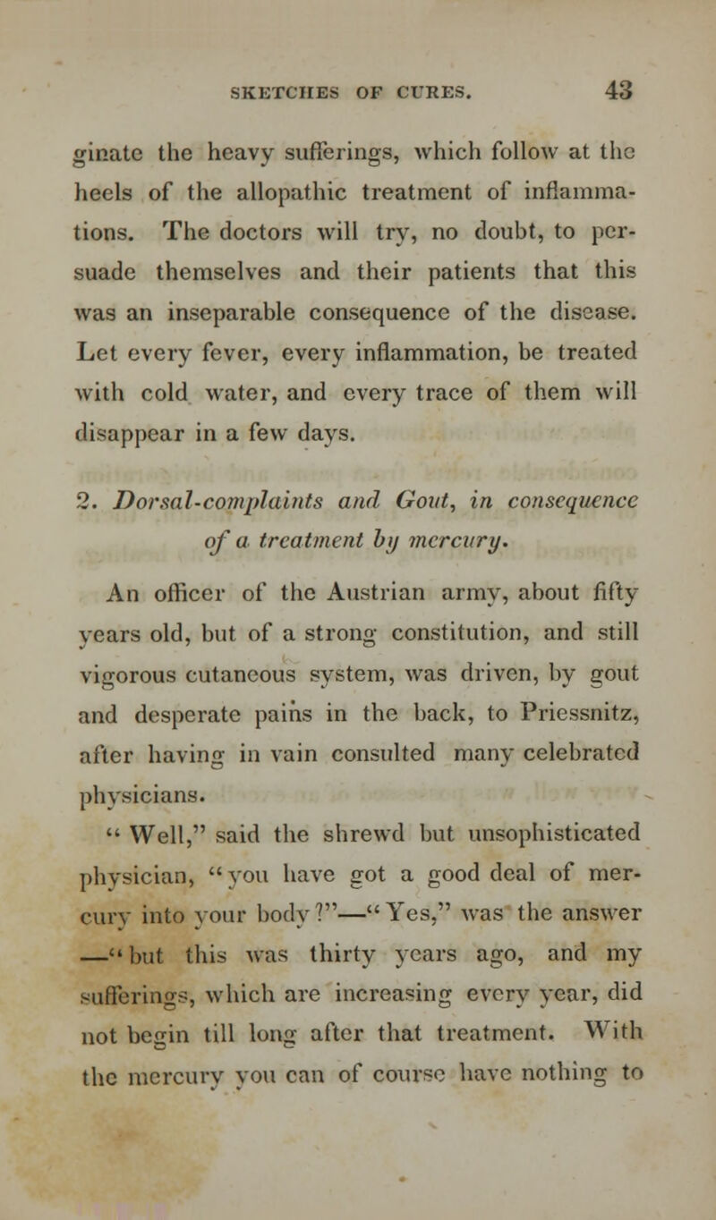 ginate the heavy sufferings, which follow at the heels of the allopathic treatment of inflamma- tions. The doctors will try, no doubt, to per- suade themselves and their patients that this was an inseparable consequence of the disease. Let every fever, every inflammation, be treated with cold water, and every trace of them will disappear in a few days. 2. Dorsal-complaints and Goat, in consequence of a treatment by mercury. An officer of the Austrian army, about fifty- years old, but of a strong constitution, and still vigorous cutaneous system, was driven, by gout and desperate pains in the back, to Priessnitz, after having in vain consulted many celebrated physicians.  Well, said the shrewd but unsophisticated physician, you have got a good deal of mer- cury into your body?—Yes, was the answer —but this was thirty years ago, and my sufferings, which are increasing every year, did not begin till long after that treatment. With the mcrcurv vow can of course have nothing to