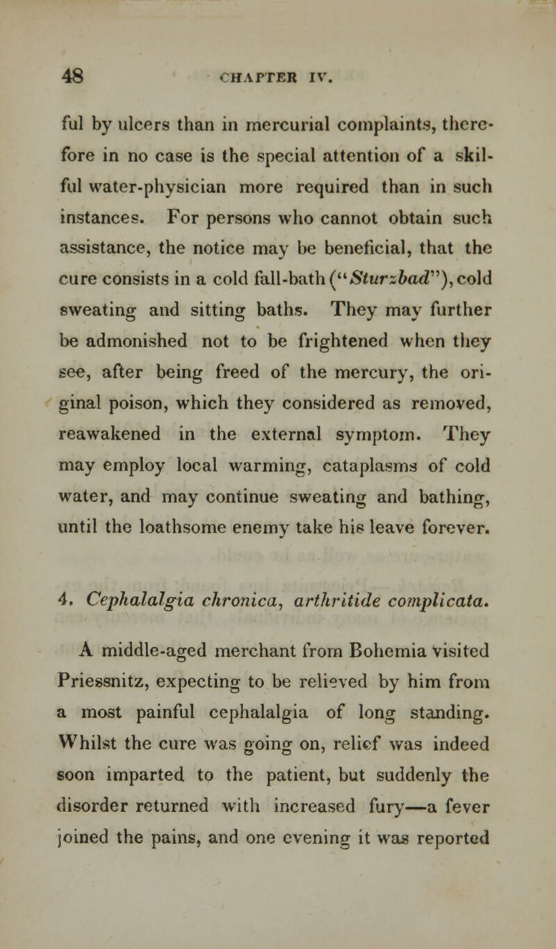 ful by ulcers than in mercurial complaints, there- fore in no case is the special attention of a skil- ful water-physician more required than in such instances. For persons who cannot obtain such assistance, the notice may be beneficial, that the cure consists in a cold fall-bath (Sturzbad), cold sweating and sitting baths. They may further be admonished not to be frightened when they see, after being freed of the mercury, the ori- ginal poison, which they considered as removed, reawakened in the external symptom. They may employ local warming, cataplasms of cold water, and may continue sweating and bathing, until the loathsome enemy take his leave forever. 4. Cephalalgia chronica, arthritide complicata. A middle-aged merchant from Bohemia visited Priessnitz, expecting to be relieved by him from a most painful cephalalgia of long standing. Whilst the cure was going on, relief was indeed soon imparted to the patient, but suddenly the disorder returned with increased fury—a fever joined the pains, and one evening it was reported