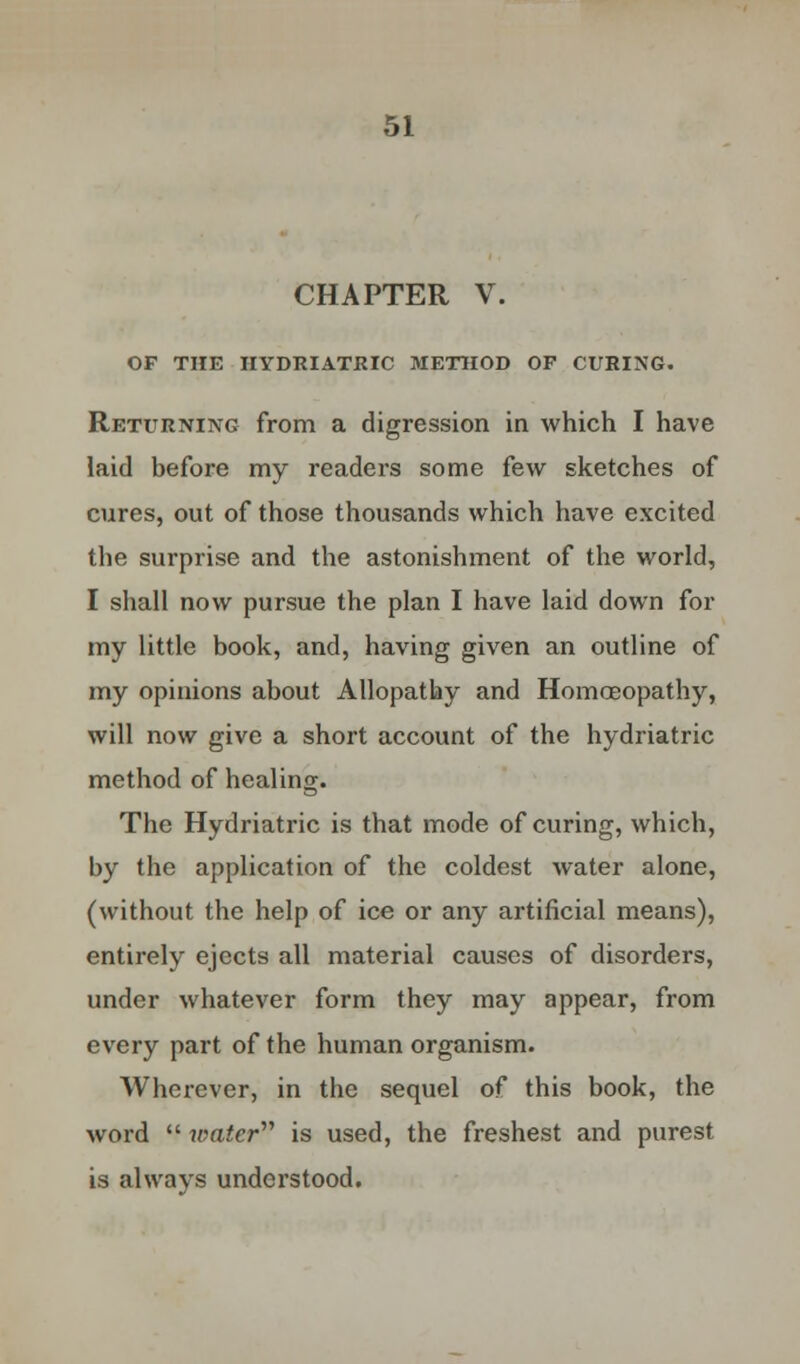 CHAPTER V. OF THE HYDRIATRIC METHOD OF CURING. Returning from a digression in which I have laid before my readers some few sketches of cures, out of those thousands which have excited the surprise and the astonishment of the world, I shall now pursue the plan I have laid down for my little book, and, having given an outline of my opinions about Allopathy and Homoeopathy, will now give a short account of the hydriatric method of healing. The Hydriatric is that mode of curing, which, by the application of the coldest water alone, (without the help of ice or any artificial means), entirely ejects all material causes of disorders, under whatever form they may appear, from every part of the human organism. Wherever, in the sequel of this book, the word  water is used, the freshest and purest is always understood.