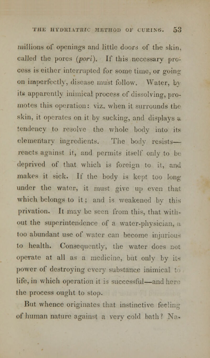 millions of openings and little doors of the skin, culled the pores (porl). If this necessary pro- cess is either interrupted for some time, or goins; on imperfectly, disease must follow. Water, by it* apparently inimical process of dissolving, pro- motes this operation: viz. when it surrounds the skin, it operates on it by sucking, and displays u tendency to resolve the whole body into its elementary ingredients. The body resists— reacts against it, and permits itself only to be deprived of that which is foreign to it, and makes it sick. If the body is kept too long under the water, it must give up even that which belongs to it; and is weakened by this privation. It may be seen from this, that with- out the superintendence of a water-physician, a too abundant use of water can become injurious to health. Consequently, the water does not operate at all as a medicine, but only by its power of destroying every substance inimical t life, in which operation it is successful—and here the process ought to stop. But whence originates that instinctive fe< of human nature against a very cold bath? Na.