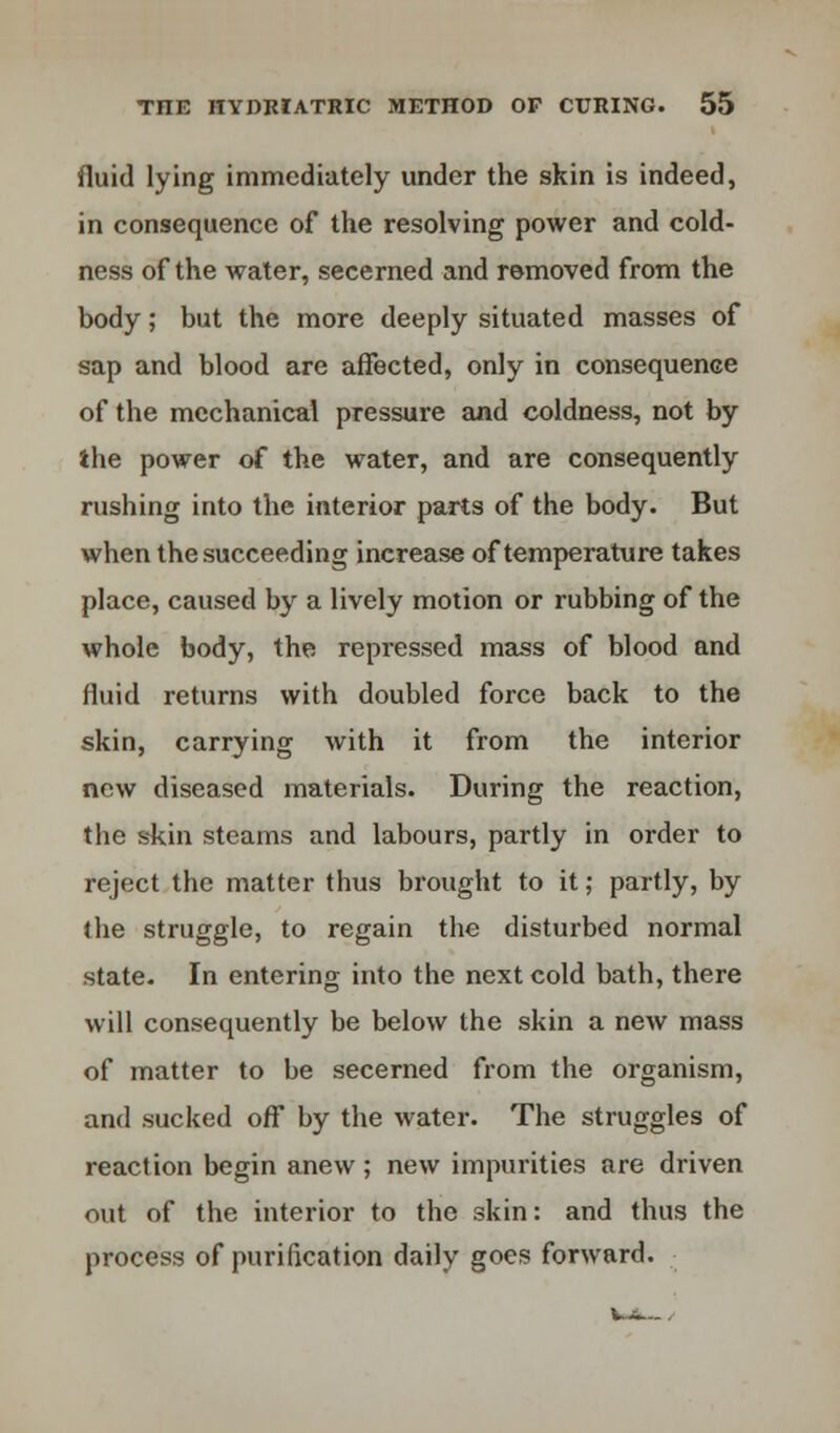 fluid lying immediately under the skin is indeed, in consequence of the resolving power and cold- ness of the water, secerned and removed from the body; but the more deeply situated masses of sap and blood are affected, only in consequence of the mechanical pressure and coldness, not by the power of the water, and are consequently rushing into the interior parts of the body. But when the succeeding increase of temperature takes place, caused by a lively motion or rubbing of the whole body, the repressed mass of blood and fluid returns with doubled force back to the skin, carrying with it from the interior new diseased materials. During the reaction, the skin steams and labours, partly in order to reject the matter thus brought to it; partly, by the struggle, to regain the disturbed normal state. In entering into the next cold bath, there will consequently be below the skin a new mass of matter to be secerned from the organism, and sucked off by the water. The struggles of reaction begin anew; new impurities are driven nut of the interior to the skin: and thus the process of purification daily goes forward.