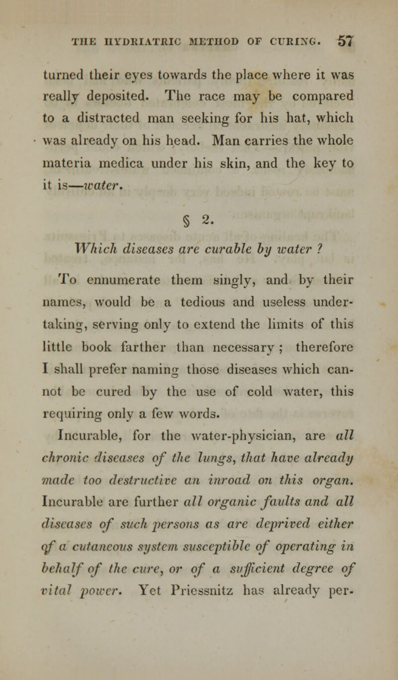 turned their eyes towards the place where it was really deposited. The race may be compared to a distracted man seeking for his hat, which was already on his head. Man carries the whole materia mcdica under his skin, and the key to it is—water. § 2. Which diseases are curable by water ? To ennumerate them singly, and by their names, would be a tedious and useless under- taking, serving only to extend the limits of this little book farther than necessary; therefore I shall prefer naming those diseases which can- not be cured by the use of cold water, this requiring only a few words. Incurable, for the water-physician, are all chronic diseases of the lungs, that have already made too destructive an inroad on this organ. Incurable are further all organic faidts and all diseases of such persons as are deprived either of a cutaneous system susceptible of operating in behalf of the cure, or of a sufficient degree of vital power. Yet Pricssnitz has already per-