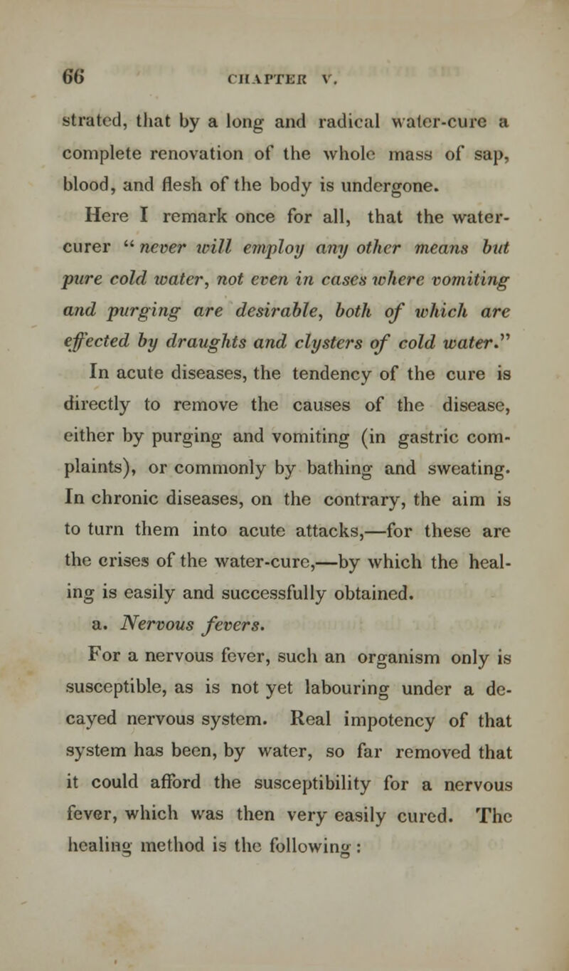 stratcd, that by a long and radical water-cure a complete renovation of the whole mass of sap, blood, and flesh of the body is undergone. Here I remark once for all, that the water- curer  never will employ any other means but pure cold water, not even in cases where vomiting and purging are desirable, both of which are effected by draughts and clysters of cold water. In acute diseases, the tendency of the cure is directly to remove the causes of the disease, either by purging and vomiting (in gastric com- plaints), or commonly by bathing and sweating. In chronic diseases, on the contrary, the aim is to turn them into acute attacks,—for these are the crises of the water-cure,—by which the heal- ing is easily and successfully obtained. a. Nervous fevers. For a nervous fever, such an organism only is susceptible, as is not yet labouring under a de- cayed nervous system. Real impotency of that system has been, by water, so far removed that it could afford the susceptibility for a nervous fever, which was then very easily cured. The healing method is the following :