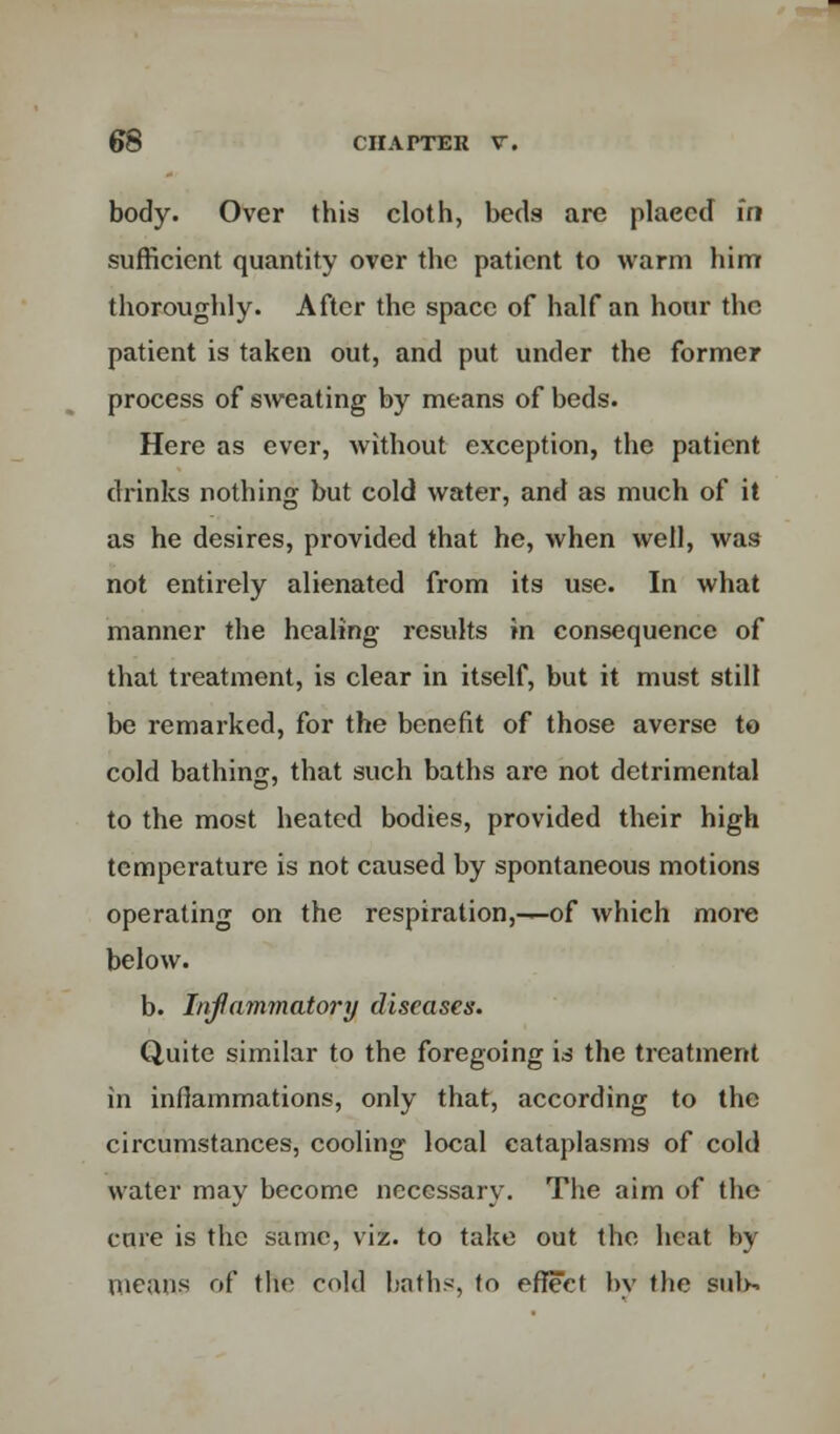 body. Over this cloth, beds are plaecd in sufficient quantity over the patient to warm him thoroughly. After the space of half an hour the patient is taken out, and put under the former process of sweating by means of beds. Here as ever, without exception, the patient drinks nothing but cold water, and as much of it as he desires, provided that he, when well, was not entirely alienated from its use. In what manner the healing results in consequence of that treatment, is clear in itself, but it must still be remarked, for the benefit of those averse to cold bathing, that such baths are not detrimental to the most heated bodies, provided their high temperature is not caused by spontaneous motions operating on the respiration,—of which more below. b. Inflammatory diseases. Quite similar to the foregoing is the treatment in inflammations, only that, according to the circumstances, cooling local cataplasms of cold water may become necessary. The aim of the cure is the same, viz. to take out the heat by means of the cold baths, to effect by the suls