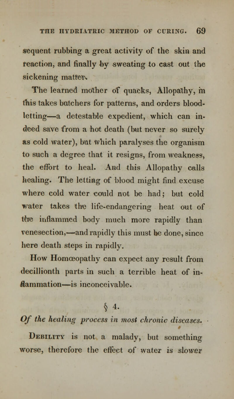 sequent rubbing a great activity of the skin and reaction, and finally by sweating to cast out the sickening matter The learned mother of quacks, Allopathy, hi this takes butchers for patterns, and orders blood- letting—a detestable expedient, which can in- deed save from a hot death (but never so surely as cold water), but which paralyses the organism to such a degree that it resigns, from weakness, the effort to heal. And this Allopathy calls healing. The letting of blood might find excuse where cold water could not be had; but cold water takes the life-endangering heat out of the inflammcd body much more rapidly than venesection,—and rapidly this must be done, since here death steps in rapidly. How Homoeopathy can expect any result from decillionth parts in such a terrible heat of in- flammation—is inconceivable. § 4. Of the healing process in most chronic diseases. Debility is not a malady, but something worse, therefore the effect of water is slower