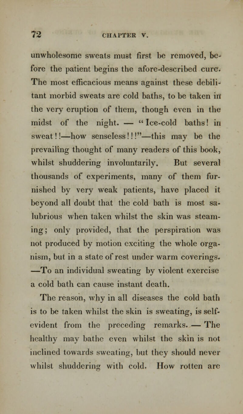 unwholesome sweats must first be removed, be- fore the patient begins the afore-described cure. The most efficacious means against these debili- tant morbid sweats are cold baths, to be taken in the very eruption of them, though even in the midst of the night. —  Ice-cold baths! in sweat!!—how senseless!!!—this may be the prevailing thought of many readers of this book, whilst shuddering involuntarily. But several thousands of experiments, many of them fur- nished by very weak patients, have placed it beyond all doubt that the cold bath is most sa- lubrious when taken whilst the skin was steam- ing; only provided, that the perspiration was not produced by motion exciting the whole orga- nism, but in a state of rest under warm coverings. —To an individual sweating by violent exercise a cold bath can cause instant death. The reason, why in all diseases the cold bath is to be taken whilst the skin is sweating, is self- evident from the preceding remarks. — The healthy may bathe even whilst the skin is not inclined towards sweating, but they should never whilst shuddering with cold. How rotten arc