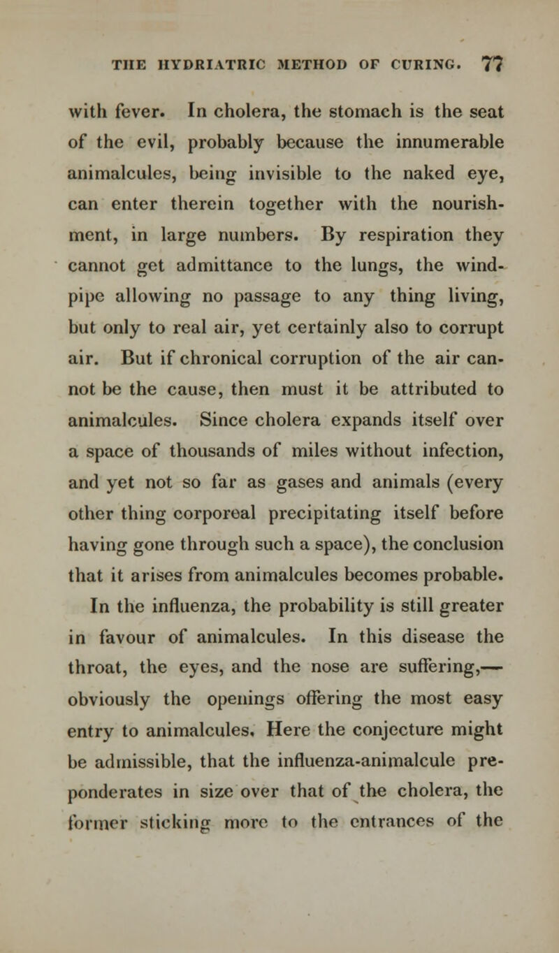 with fever. In cholera, the stomach is the seat of the evil, probably because the innumerable animalcules, being invisible to the naked eye, can enter therein together with the nourish- ment, in large numbers. By respiration they cannot get admittance to the lungs, the wind- pipe allowing no passage to any thing living, but only to real air, yet certainly also to corrupt air. But if chronical corruption of the air can- not be the cause, then must it be attributed to animalcules. Since cholera expands itself over a space of thousands of miles without infection, and yet not so far as gases and animals (every other thing corporeal precipitating itself before having gone through such a space), the conclusion that it arises from animalcules becomes probable. In the influenza, the probability is still greater in favour of animalcules. In this disease the throat, the eyes, and the nose are suffering,— obviously the openings offering the most easy entry to animalcules. Here the conjecture might be admissible, that the influenza-animalcule pre- ponderates in size over that of the cholera, the former sticking more to the entrances of the