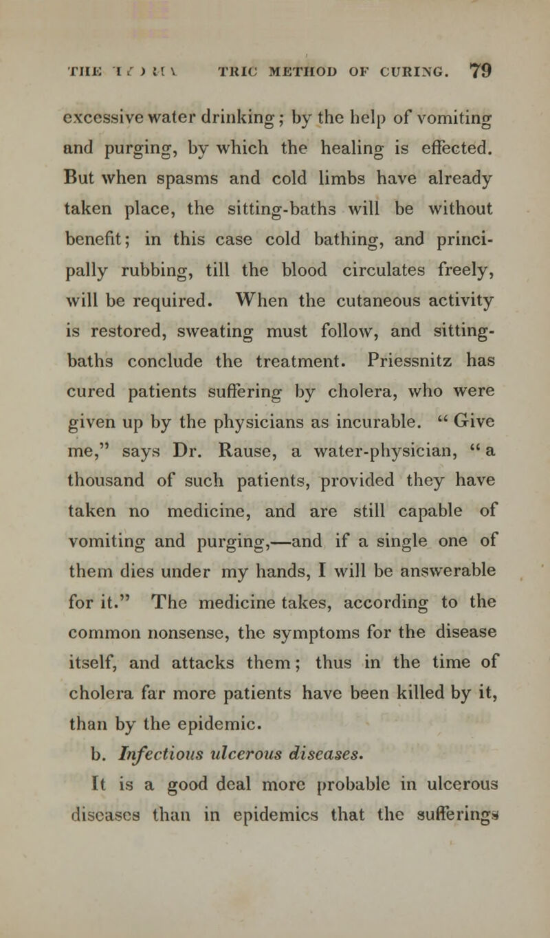 excessive water drinking; by the help of vomiting and purging, by which the healing is effected. But when spasms and cold limbs have already taken place, the sitting-baths will be without benefit; in this case cold bathing, and princi- pally rubbing, till the blood circulates freely, will be required. When the cutaneous activity is restored, sweating must follow, and sitting- baths conclude the treatment. Priessnitz has cured patients suffering by cholera, who were given up by the physicians as incurable.  Give me, says Dr. Rause, a water-physician,  a thousand of such patients, provided they have taken no medicine, and are still capable of vomiting and purging,—and if a single one of them dies under my hands, I will be answerable for it. The medicine takes, according to the common nonsense, the symptoms for the disease itself, and attacks them; thus in the time of cholera far more patients have been killed by it, than by the epidemic. b. Infectious ulcerous diseases. It is a good deal more probable in ulcerous diseases than in epidemics that the suffering*