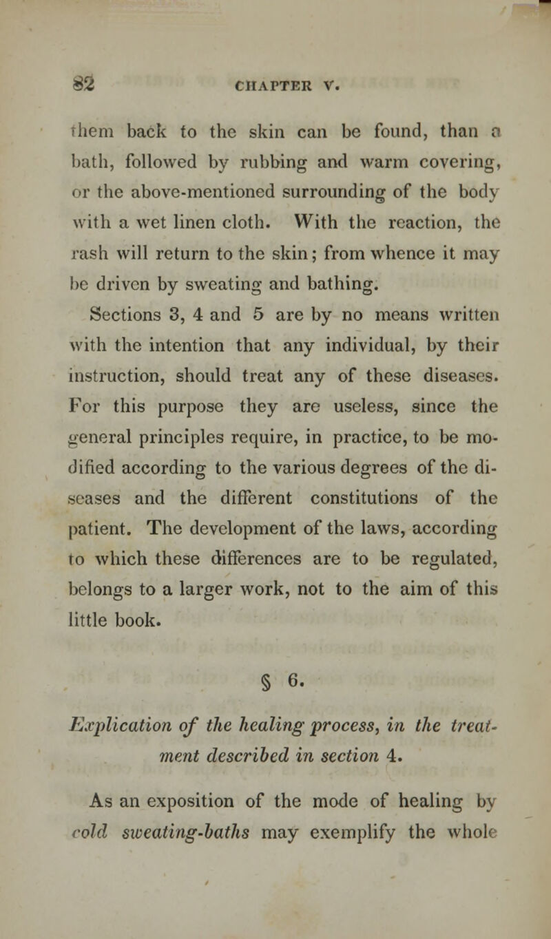 them back to the skin can be found, than n bath, followed by rubbing and warm covering, or the above-mentioned surrounding of the body with a wet linen cloth. With the reaction, the rash will return to the skin; from whence it may be driven by sweating and bathing. Sections 3, 4 and 5 are by no means written with the intention that any individual, by their instruction, should treat any of these diseases. For this purpose they are useless, since the general principles require, in practice, to be mo- dified according to the various degrees of the di- seases and the different constitutions of the patient. The development of the laws, according to which these differences are to be regulated, belongs to a larger work, not to the aim of this little book. § 6. Explication of the healing process, in the treat- ment described in section 4. As an exposition of the mode of healing by cold sioeating-baths may exemplify the whole