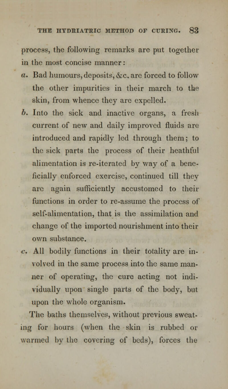 process, the following remarks are put together in the most concise manner: a. Bad humours, deposits, &c. are forced to follow the other impurities in their march to the skin, from whence they are expelled. b. Into the sick and inactive organs, a fresh current of new and daily improved fluids are introduced and rapidly led through them; to the sick parts the process of their heathful alimentation is re-iterated by way of a bene- ficially enforced exercise, continued till they arc again sufficiently accustomed to then- functions in order to re-assume the process of self-alimentation, that is the assimilation and change of the imported nourishment into their own substance. c. All bodily functions in their totality are in- volved in the same process into the same man- ner of operating, the cure acting not indi- vidually upon single parts of the body, but upon the whole organism. The baths themselves, without previous sweat- ing for hours (when the skin is rubbed or warmed by the covering of beds), forces the