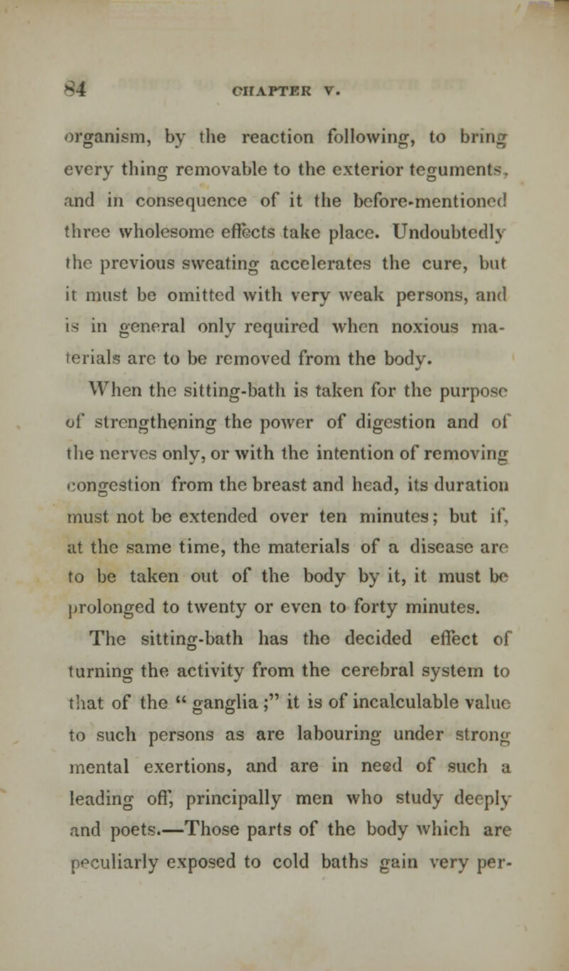 organism, by the reaction following, to bring every thing removable to the exterior teguments, and in consequence of it the before-mentioned three wholesome effects take place. Undoubtedly the previous sweating accelerates the cure, but it must be omitted with very weak persons, and is in general only required when noxious ma- terials are to be removed from the body. When the sitting-bath is taken for the purpose of strengthening the power of digestion and of the nerves only, or with the intention of removing congestion from the breast and head, its duration must not be extended over ten minutes; but if, ut the same time, the materials of a disease are to be taken out of the body by it, it must be prolonged to twenty or even to forty minutes. The sitting-bath has the decided effect of turning the activity from the cerebral system to that of the  ganglia ; it is of incalculable value- to such persons as are labouring under strong mental exertions, and are in need of such a leading oft, principally men who study deeply and poets.—Those parts of the body which are peculiarly exposed to cold baths gain very per-