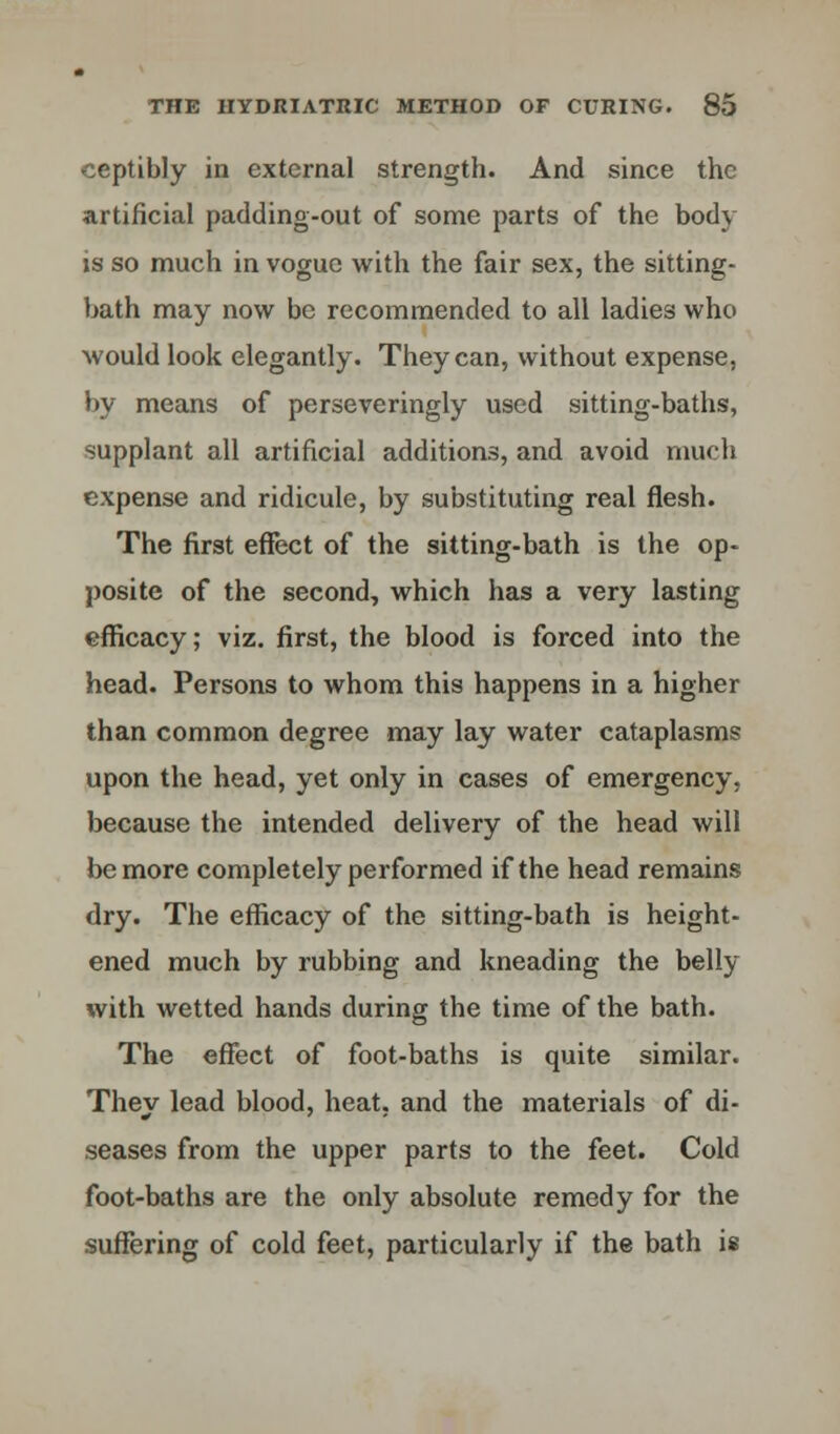 ceptibly in external strength. And since the artificial padding-out of some parts of the body is so much in vogue with the fair sex, the sitting- bath may now be recommended to all ladies who would look elegantly. They can, without expense, by means of perseveringly used sitting-baths, supplant all artificial additions, and avoid much expense and ridicule, by substituting real flesh. The first effect of the sitting-bath is the op- posite of the second, which has a very lasting efficacy; viz. first, the blood is forced into the head. Persons to whom this happens in a higher than common degree may lay water cataplasms upon the head, yet only in cases of emergency, because the intended delivery of the head will be more completely performed if the head remains dry. The efficacy of the sitting-bath is height- ened much by rubbing and kneading the belly with wetted hands during the time of the bath. The effect of foot-baths is quite similar. They lead blood, heat, and the materials of di- seases from the upper parts to the feet. Cold foot-baths are the only absolute remedy for the suffering of cold feet, particularly if the bath is