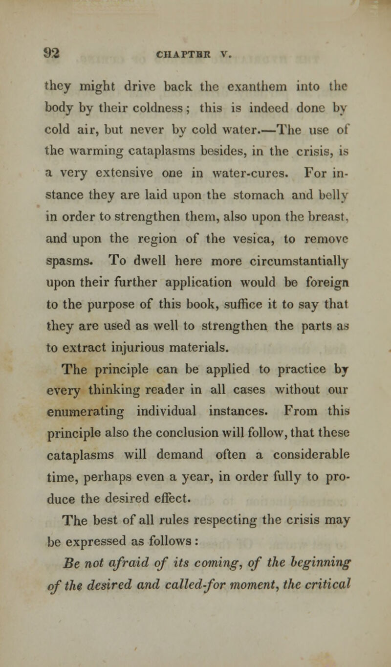 they might drive back the exanthem into the body by their coldness; this is indeed done by cold air, but never by cold water.—The use of the warming cataplasms besides, in the crisis, is a very extensive one in water-cures. For in- stance they are laid upon the stomach and belly in order to strengthen them, also upon the breast, and upon the region of the vesica, to remove spasms. To dwell here more circumstantially upon their further application would be foreign to the purpose of this book, suffice it to say that they are used as well to strengthen the parts as to extract injurious materials. The principle can be applied to practice by every thinking reader in all cases without our enumerating individual instances. From this principle also the conclusion will follow, that these cataplasms will demand often a considerable time, perhaps even a year, in order fully to pro- duce the desired effect. The best of all rules respecting the crisis may be expressed as follows : Be not afraid of its coming, of the beginning of the desired and called-for moment, the critical