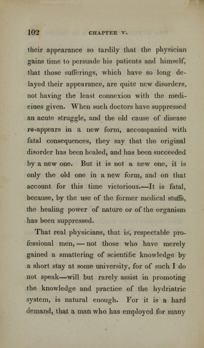 their appearance so tardily that the physician gains time to persuade his patients and himself, that those sufferings, which have so long de- layed their appearance, are quite new disorders, not having the least connexion with the medi- cines given. When such doctors have suppressed an acute struggle, and the old cause of disease re-appears in a new form, accompanied with fatal consequences, they say that the original disorder has been healed, and has been succeeded by a new one. But it is not a new one, it is only the old one in a new form, and on that account for this time victorious—It is fatal, because, by the use of the former medical stuffs, the healing power of nature or of the organism has been suppressed. That real physicians, that is, respectable pro- fessional men, — not those who have merely gained a smattering of scientific knowledge by a short stay at some university, for of such I do not speak—will but rarely assist in promoting the knowledge and practice of the hydriatric system, is natural enough. For it is a hard demand, that a man who has employed for many