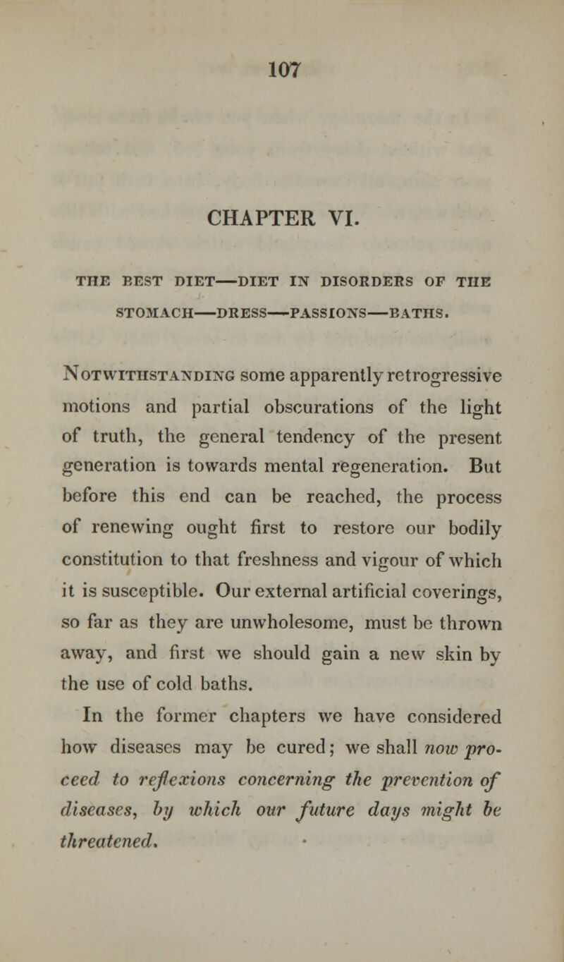 CHAPTER VI. THE BEST DIET DIET IN DISORDERS OF THE STOMACH DRESS PASSIONS—BATHS. Notwithstanding some apparently retrogressive motions and partial obscurations of the light of truth, the general tendency of the present generation is towards mental regeneration. But before this end can be reached, the process of renewing ought first to restore our bodily constitution to that freshness and vigour of which it is susceptible. Our external artificial coverings, so far as they are unwholesome, must be thrown away, and first we should gain a new skin by the use of cold baths. In the former chapters we have considered how diseases may be cured; we shall now pro- ceed to reflexions concerning the prevention of diseases, by which our future days might be threatened.