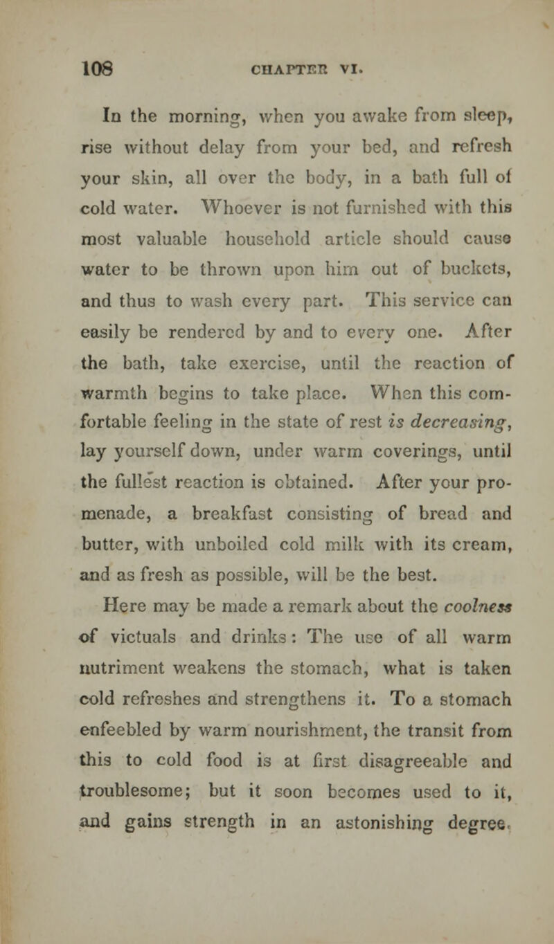 In the morning, when you awake from sleep, rise without delay from your bed, and refresh your skin, all over the body, in a bath full of cold water. Whoever is not furnished with this most valuable household article should cause water to be thrown upon him out of buckets, and thus to wash every part. This service can easily be rendered by and to every one. After the bath, take exercise, until the reaction of warmth begins to take place. When this com- fortable feeling in the state of rest is decreasing, lay yourself down, under warm coverings, until the fullest reaction is obtained. After your pro- menade, a breakfast consisting of bread and butter, with unboiled cold milk with its cream, and as fresh as possible, will be the best. Here may be made a remark about the coolness of victuals and drinks: The use of all warm nutriment weakens the stomach, what is taken cold refreshes and strengthens it. To a stomach enfeebled by warm nourishment, the transit from this to cold food is at first disagreeable and troublesome; but it soon becomes used to it, and gains strength in an astonishing degree.