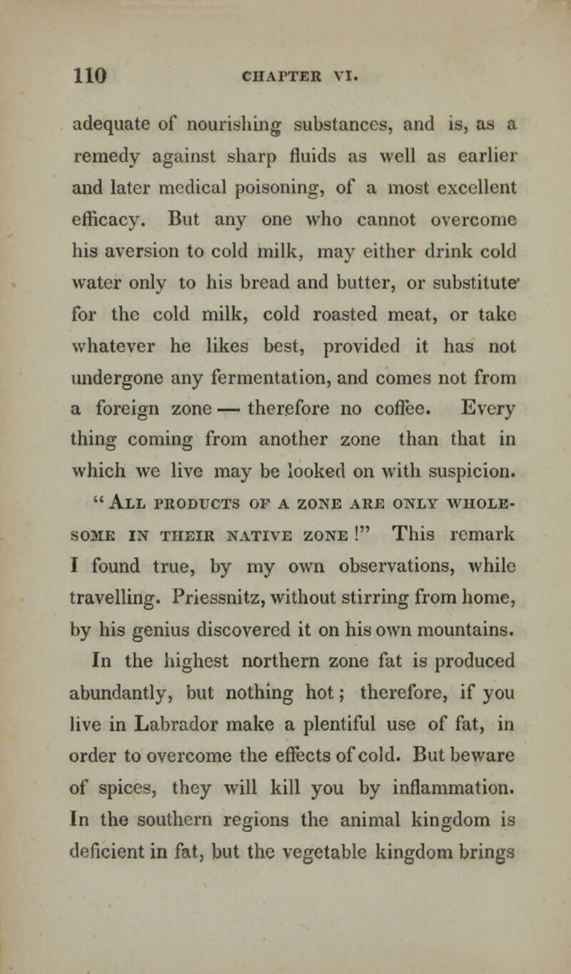 adequate of nourishing substances, and is, as a remedy against sharp fluids as well as earlier and later medical poisoning, of a most excellent efficacy. But any one who cannot overcome his aversion to cold milk, may either drink cold water only to his bread and butter, or substitute' for the cold milk, cold roasted meat, or take whatever he likes best, provided it has not undergone any fermentation, and comes not from a foreign zone — therefore no coffee. Every thing coming from another zone than that in which we live may be looked on with suspicion.  All products op a zone are only whole- some in their native zone ! This remark I found true, by my own observations, while travelling. Priessnitz, without stirring from home, by his genius discovered it on his own mountains. In the highest northern zone fat is produced abundantly, but nothing hot; therefore, if you live in Labrador make a plentiful use of fat, in order to overcome the effects of cold. But beware of spices, they will kill you by inflammation. In the southern regions the animal kingdom is deficient in fat, but the vegetable kingdom brings