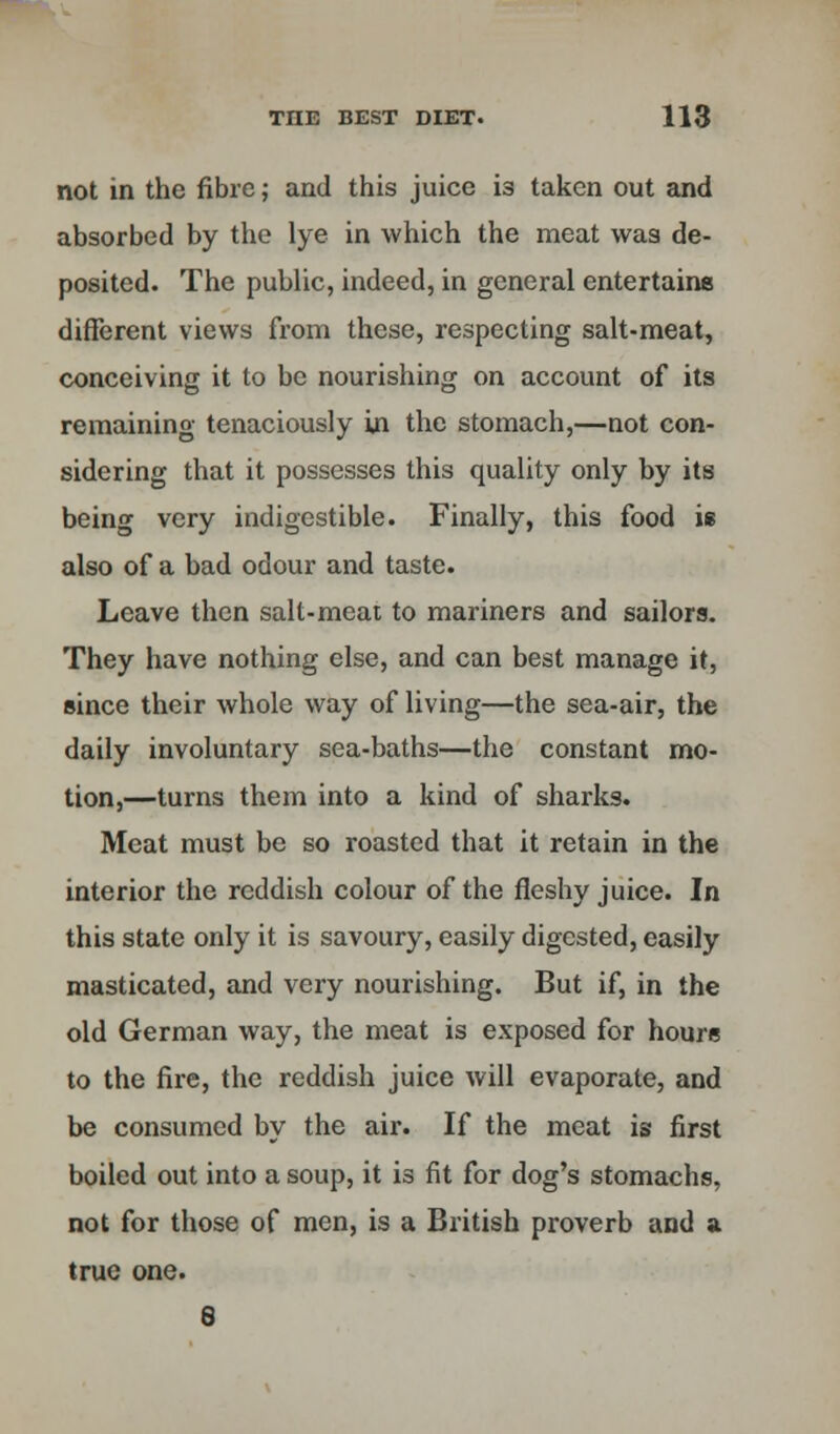 not in the fibre; and this juice is taken out and absorbed by the lye in which the meat was de- posited. The public, indeed, in general entertains different views from these, respecting salt-meat, conceiving it to be nourishing on account of its remaining tenaciously in the stomach,—not con- sidering that it possesses this quality only by its being very indigestible. Finally, this food is also of a bad odour and taste. Leave then salt-meat to mariners and sailors. They have nothing else, and can best manage it, since their whole way of living—the sea-air, the daily involuntary sea-baths—the constant mo- tion,—turns them into a kind of sharks. Meat must be so roasted that it retain in the interior the reddish colour of the fleshy juice. In this state only it is savoury, easily digested, easily masticated, and very nourishing. But if, in the old German way, the meat is exposed for hours to the fire, the reddish juice will evaporate, and be consumed by the air. If the meat is first boiled out into a soup, it is fit for dog's stomachs, not for those of men, is a British proverb and a true one. 8