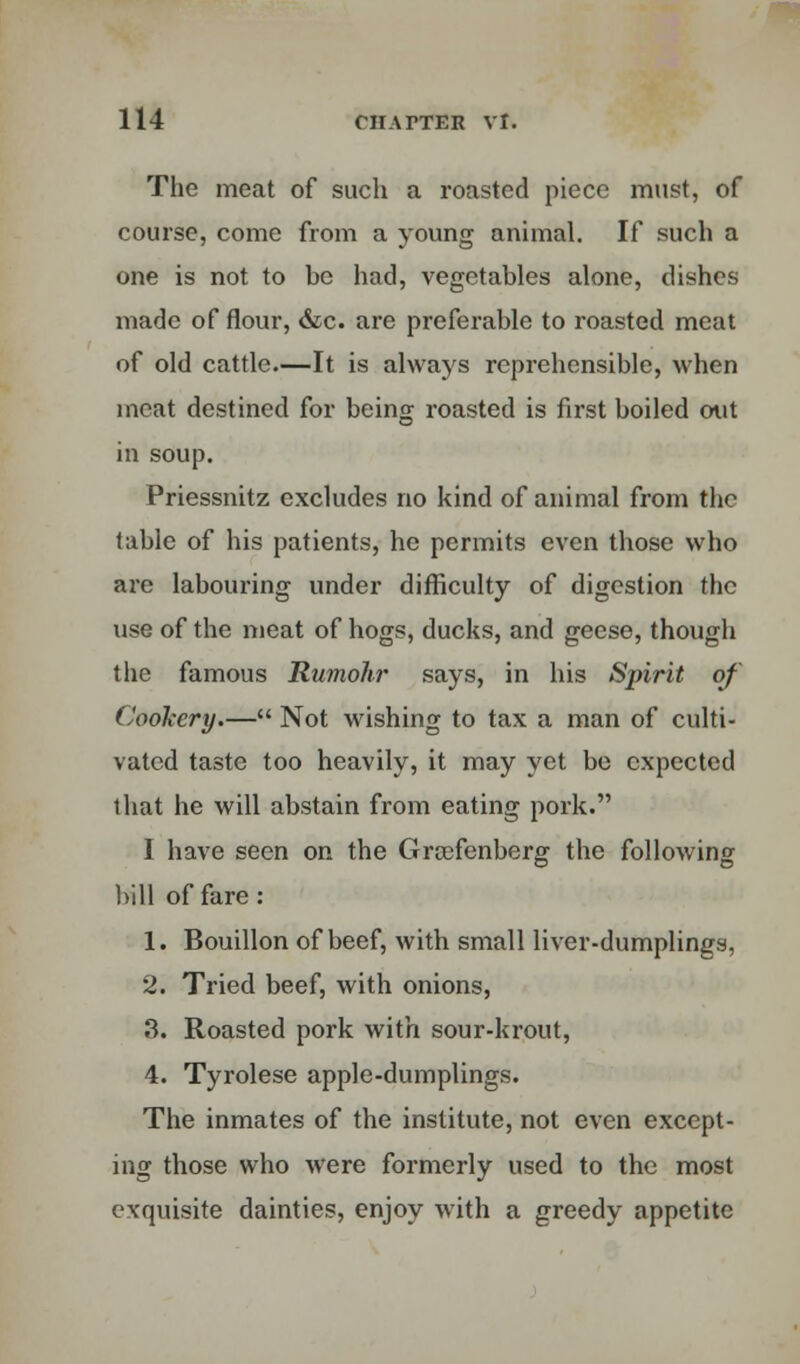 The meat of such a roasted piece must, of course, come from a young animal. If such a one is not to be had, vegetables alone, dishes made of flour, &c. are preferable to roasted meat of old cattle—It is always reprehensible, when meat destined for being roasted is first boiled out in soup. Priessnitz excludes no kind of animal from the table of his patients, he permits even those who are labouring under difficulty of digestion the use of the meat of hogs, ducks, and geese, though the famous Rumohr says, in his Spirit of Cookery.— Not wishing to tax a man of culti- vated taste too heavily, it may yet be expected that he will abstain from eating pork. I have seen on the Grcefenberg the following bill of fare : 1. Bouillon of beef, with small liver-dumplings, 2. Tried beef, with onions, 3. Roasted pork with sour-krout, 4. Tyrolese apple-dumplings. The inmates of the institute, not even except- ing those who were formerly used to the most exquisite dainties, enjoy with a greedy appetite