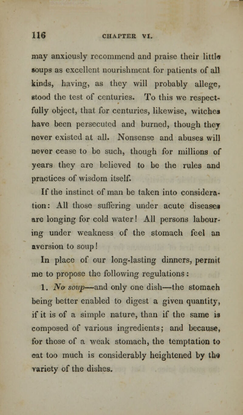 may anxiously recommend and praise their littl« soups as excellent nourishment for patients of all kinds, having, as they will probably allege, stood the test of centuries. To this we respect- fully object, that for centuries, likewise, witches have been persecuted and burned, though they never existed at all. Nonsense and abuses will never cease to be such, though for millions of years they are believed to be the rules and practices of wisdom itself. If the instinct of man be taken into considera- tion: All those suffering under acute disease* are longing for cold water! All persons labour- ing under weakness of the stomach feel an aversion to soup! In place of our long-lasting dinners, permit me to propose the following regulations: 1. No soup—and only one dish—the stomach being better enabled to digest a given quantity, if it is of a simple nature, than if the same is composed of various ingredients; and because, for those of a weak stomach, the temptation to eat too much is considerably heightened by tho variety of the dishes.