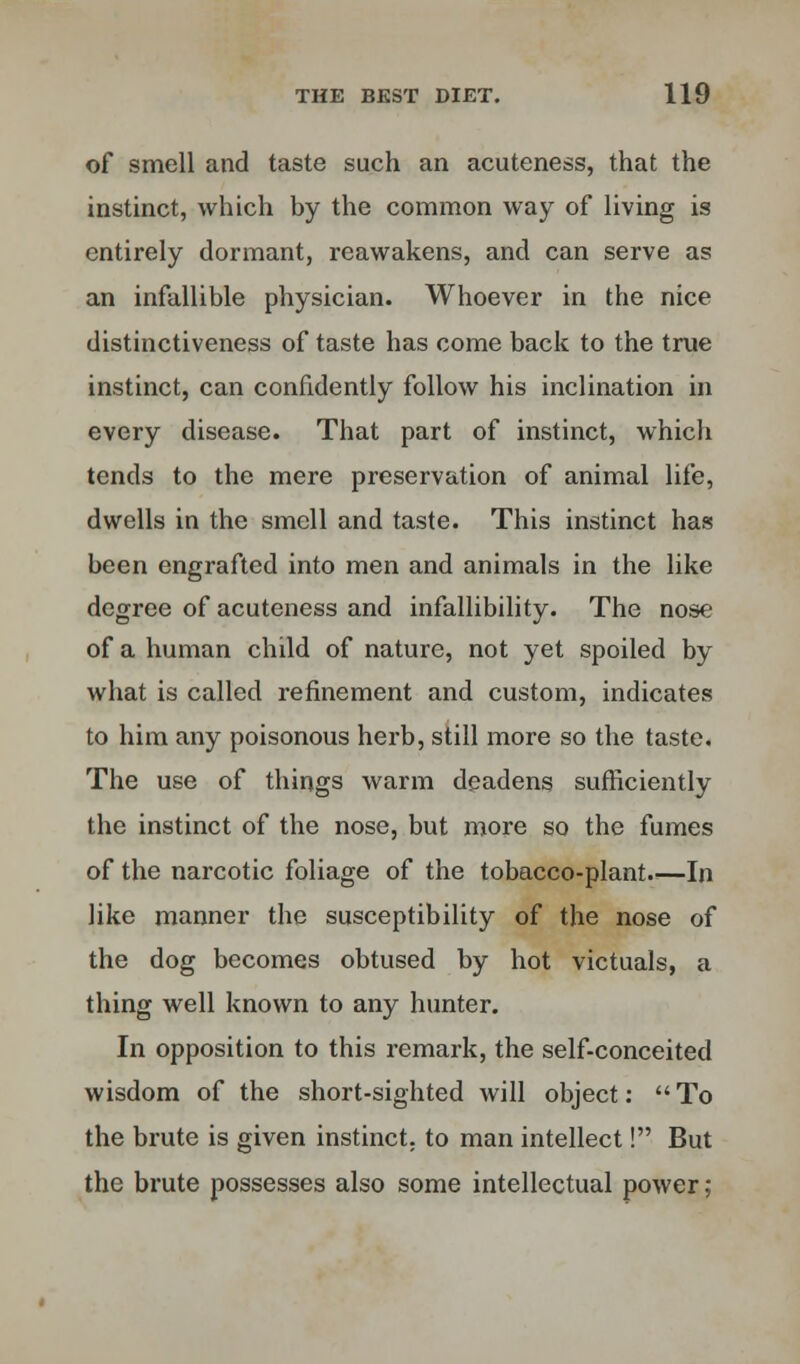 of smell and taste such an acuteness, that the instinct, which by the common way of living is entirely dormant, reawakens, and can serve as an infallible physician. Whoever in the nice distinctiveness of taste has come back to the true instinct, can confidently follow his inclination in every disease. That part of instinct, which tends to the mere preservation of animal life, dwells in the smell and taste. This instinct has been engrafted into men and animals in the like degree of acuteness and infallibility. The nose of a human child of nature, not yet spoiled by what is called refinement and custom, indicates to him any poisonous herb, still more so the taste. The use of things warm deadens sufficiently the instinct of the nose, but more so the fumes of the narcotic foliage of the tobacco-plant.—In like manner the susceptibility of the nose of the dog becomes obtused by hot victuals, a thing well known to any hunter. In opposition to this remark, the self-conceited wisdom of the short-sighted will object: To the brute is given instinct, to man intellect! But the brute possesses also some intellectual power;