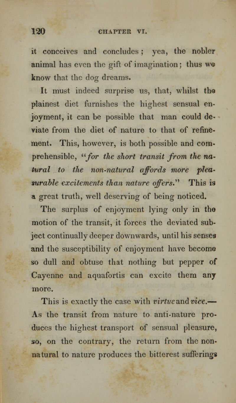 it conceives and concludes; yea, the nobler animal has even the gift of imagination; thus we know that the dog dreams. It must indeed surprise us, that, whilst tha plainest diet furnishes the highest sensual en- joyment, it can be possible that man could de- viate from the diet of nature to that of refine- ment. This, however, is both possible and com- prehensible, for the short transit from the na- tural to the non-natural affords more plea- surable excitements than nature offers. This is a great truth, well deserving of being noticed. The surplus of enjoyment lying only in tho motion of the transit, it forces the deviated sub- ject continually deeper downwards, until his senses and the susceptibility of enjoyment have become so dull and obtuse that nothing but pepper of Cayenne and aquafortis can excite them any more. This is exactly the case with virtue and vice.— As the transit from nature to anti-nature pro- duces the highest transport of sensual pleasure, so, on the contrary, the return from the non- natural to nature produces the bitterest sufferings