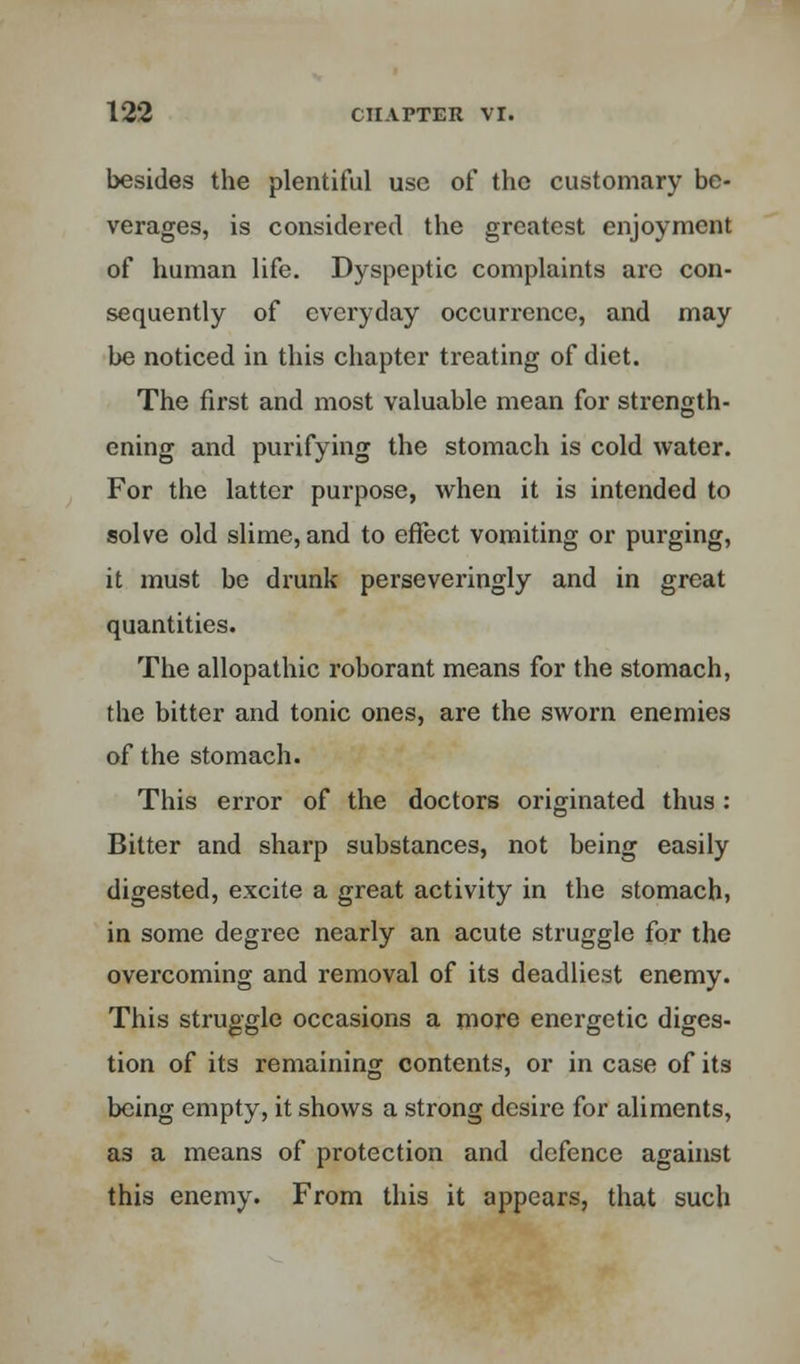 besides the plentiful use of the customary be- verages, is considered the greatest enjoyment of human life. Dyspeptic complaints arc con- sequently of everyday occurrence, and may be noticed in this chapter treating of diet. The first and most valuable mean for strength- ening and purifying the stomach is cold water. For the latter purpose, when it is intended to solve old slime, and to effect vomiting or purging, it must be drunk perseveringly and in great quantities. The allopathic roborant means for the stomach, the bitter and tonic ones, are the sworn enemies of the stomach. This error of the doctors originated thus: Bitter and sharp substances, not being easily digested, excite a great activity in the stomach, in some degree nearly an acute struggle for the overcoming and removal of its deadliest enemy. This struggle occasions a more energetic diges- tion of its remaining contents, or in case of its being empty, it shows a strong desire for aliments, as a means of protection and defence against this enemy. From this it appears, that such