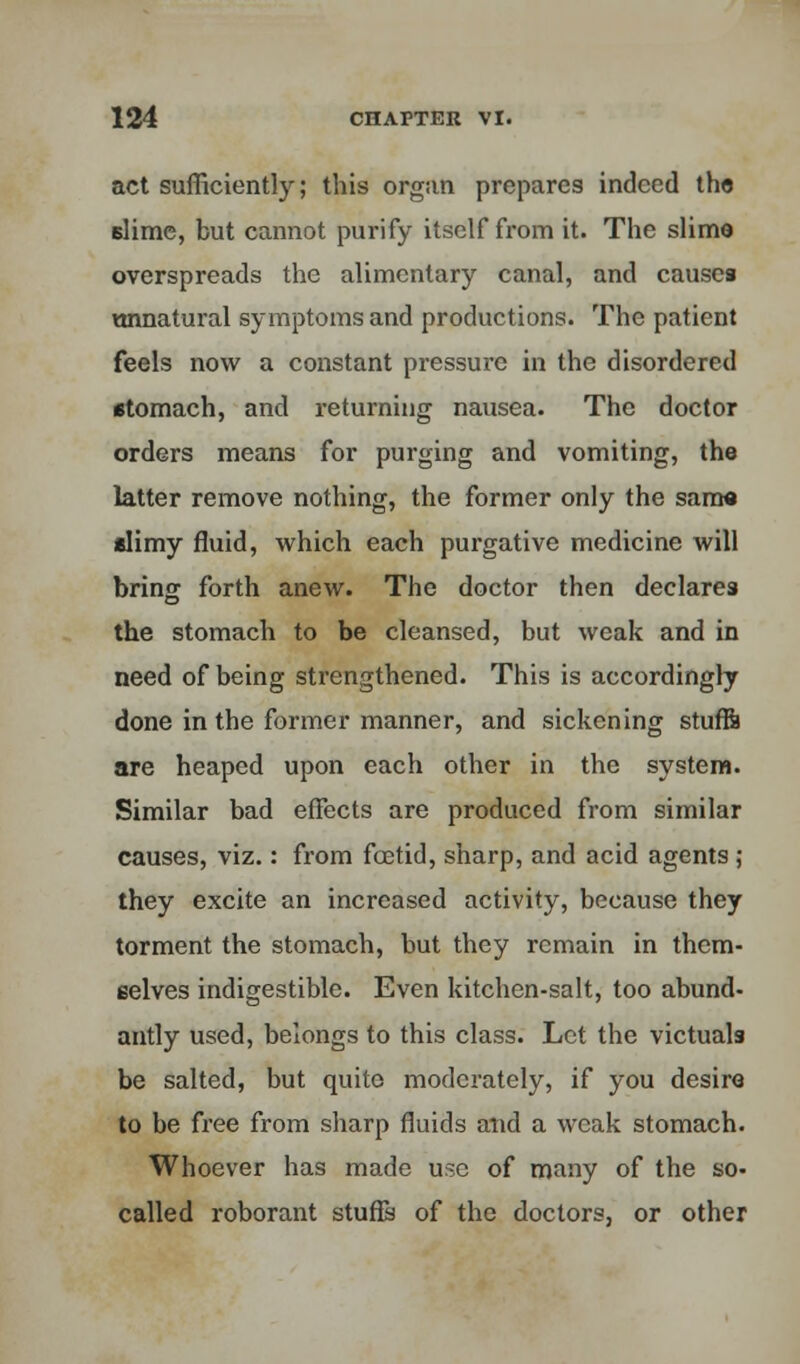 act sufficiently; this organ prepares indeed the dime, but cannot purify itself from it. The slim© overspreads the alimentary canal, and causes unnatural symptoms and productions. The patient feels now a constant pressure in the disordered stomach, and returning nausea. The doctor orders means for purging and vomiting, the latter remove nothing, the former only the same slimy fluid, which each purgative medicine will bring forth anew. The doctor then declares the stomach to be cleansed, but weak and in need of being strengthened. This is accordingly done in the former manner, and sickening stufft are heaped upon each other in the system. Similar bad effects are produced from similar causes, viz.: from foetid, sharp, and acid agents ; they excite an increased activity, because they torment the stomach, but they remain in them- selves indigestible. Even kitchen-salt, too abund- antly used, belongs to this class. Let the victuals be salted, but quite moderately, if you desire to be free from sharp fluids and a weak stomach. Whoever has made use of many of the so- called roborant stuffs of the doctors, or other