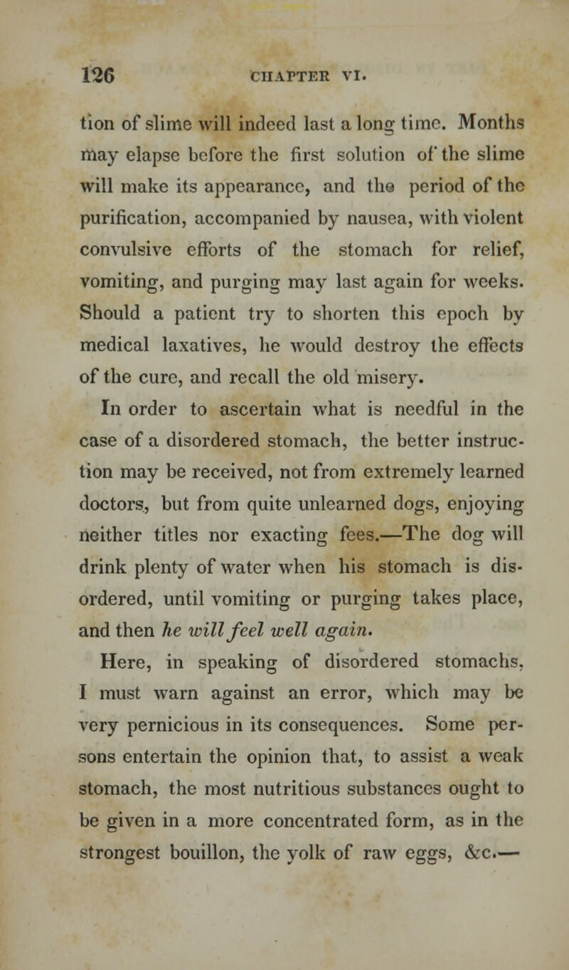 tion of slime will indeed last a long time. Months may elapse before the first solution of the slime will make its appearance, and the period of the purification, accompanied by nausea, with violent convulsive efforts of the stomach for relief, vomiting, and purging may last again for weeks. Should a patient try to shorten this epoch by medical laxatives, he would destroy the effects of the cure, and recall the old misery. In order to ascertain what is needful in the case of a disordered stomach, the better instruc- tion may be received, not from extremely learned doctors, but from quite unlearned dogs, enjoying neither titles nor exacting fees.—The dog will drink plenty of water when his stomach is dis- ordered, until vomiting or purging takes place, and then he will feel well again. Here, in speaking of disordered stomachs, I must warn against an error, which may be very pernicious in its consequences. Some per- sons entertain the opinion that, to assist a weak stomach, the most nutritious substances ought to be given in a more concentrated form, as in the strongest bouillon, the yolk of raw eggs, &c.—