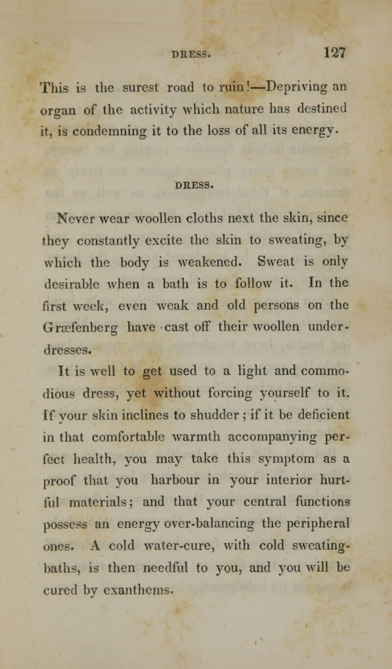 This is the surest road to ruin!—Depriving an organ of the activity which nature has destined it, is condemning it to the loss of all its energy. DRESS. Never wear woollen cloths next the skin, since they constantly excite the skin to sweating, by which the body is weakened. Sweat is only desirable when a bath is to follow it. In the first week, even weak and old persons on the Gra?fenberg have cast off their woollen under- dresses. It is well to get used to a light and commo- dious dress, yet without forcing yourself to it. If your skin inclines to shudder ; if it be deficient in that comfortable warmth accompanying per- fect health, you may take this symptom as a proof that you harbour in your interior hurt- ful materials; and that your central functions possess an energy over-balancing the peripheral ones. A cold water-cure, with cold sweating- baths, is then needful to you, and you will be cured by cxanthcms.