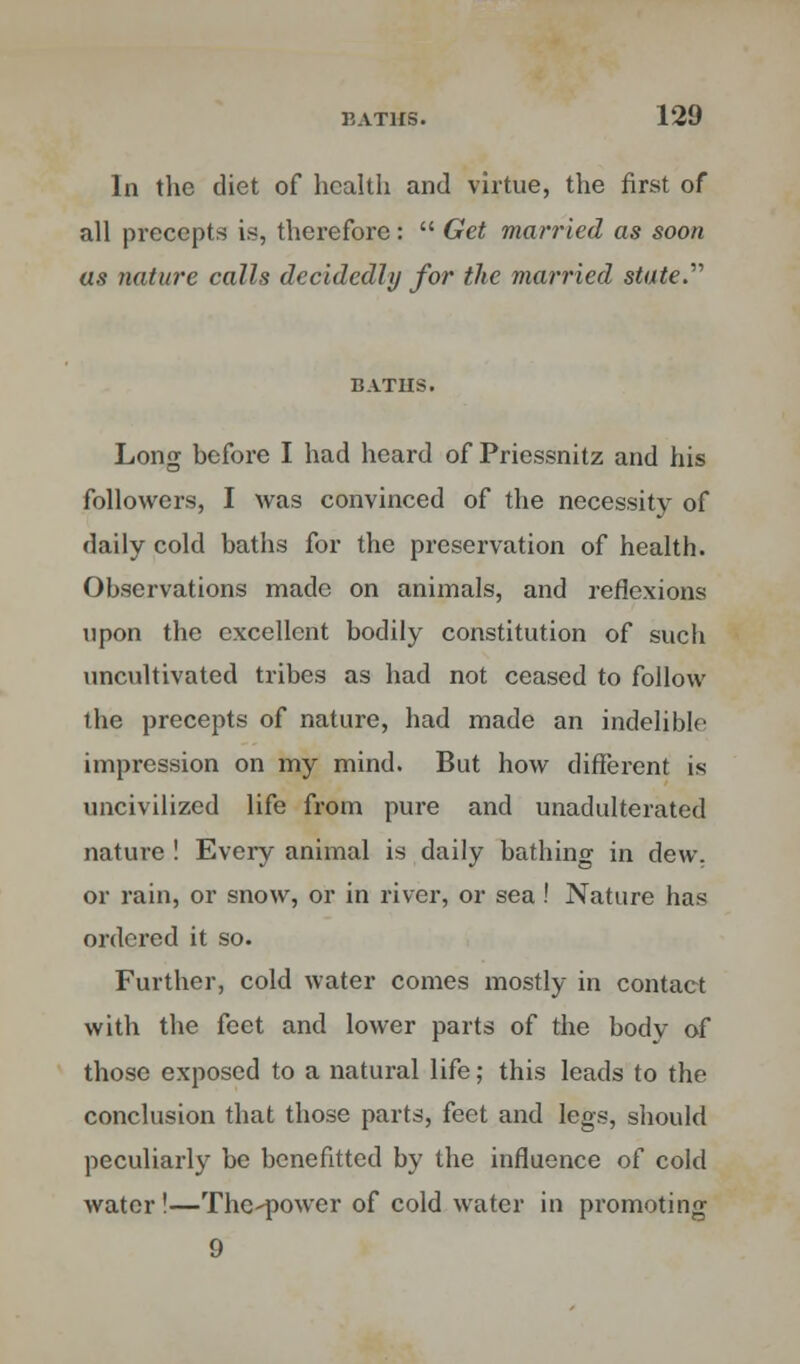 In the diet of health and virtue, the first of all precepts is, therefore:  Get married as soon us nature calls decidedly for the married stated BATIIS. Long before I had heard of Priessnitz and his followers, I was convinced of the necessity of daily cold baths for the preservation of health. Observations made on animals, and reflexions upon the excellent bodily constitution of such uncultivated tribes as had not ceased to follow the precepts of nature, had made an indelible impression on my mind. But how different is uncivilized life from pure and unadulterated nature ! Every animal is daily bathing in dew. or rain, or snow, or in river, or sea! Nature has ordered it so. Further, cold water comes mostly in contact with the feet and lower parts of the body of those exposed to a natural life; this leads to the conclusion that those parts, feet and legs, should peculiarly be benefitted by the influence of cold water !—The^power of cold water in promoting 9