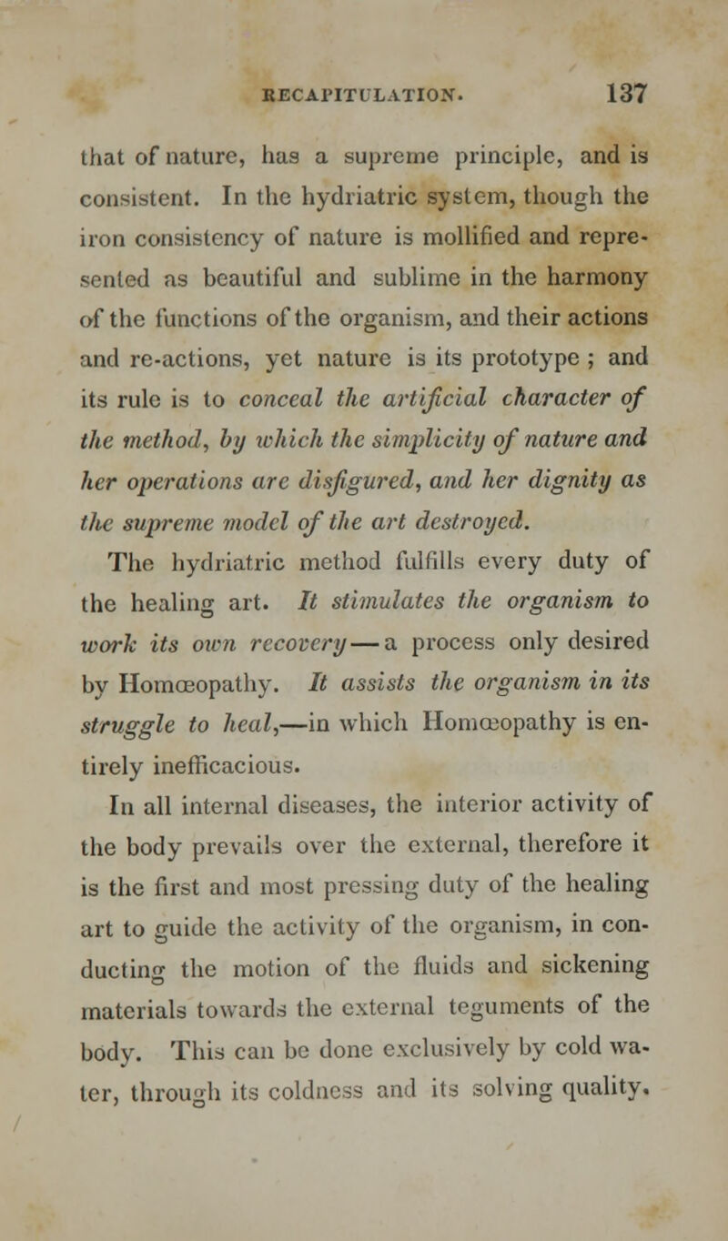 that of nature, has a supreme principle, and is consistent. In the hydriatric system, though the iron consistency of nature is mollified and repre- sented as beautiful and sublime in the harmony of the functions of the organism, and their actions and re-actions, yet nature is its prototype ; and its rule is to conceal the artificial character of the method, by which the simplicity of nature and her operations are disfigured, and her dignity as the supreme model of the art destroyed. The hydriatric method fulfills every duty of the healing art. It stimulates the organism to work its own recovery—a process only desired bv Homoeopathy. It assists the organism in its struggle to heal,—in which Homoeopathy is en- tirely inefficacious. In all internal diseases, the interior activity of the body prevails over the external, therefore it is the first and most pressing duty of the healing art to guide the activity of the organism, in con- ducting the motion of the fluids and sickening materials towards the external teguments of the body. This can be done exclusively by cold wa- ter, through its coldness and its solving quality.