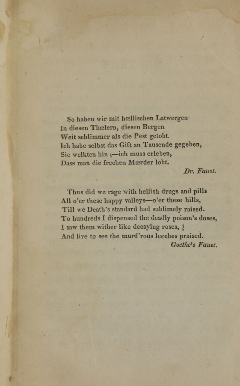 So haben wir mit hoellischen Latwergen la diesen Thxlern, diesen Bergen Weit schlimmer als die Pest getobt. lch habe selbst das Gift an Tausende gegeben, Sie welkten hin ;—ich muss erleben, Dass man die frechen Moerder lobt. Dr. Faust. Thus did we rage with hellish drugs and pill* All o'er these happy valleys—o'er these hills, Till we Death's standard had sublimely raised. To hundreds I dispensed the deadly poison's doses, I saw them wither like decaying roses, \ And live to see the murd'rous leeches praised. Goethe's Faust.
