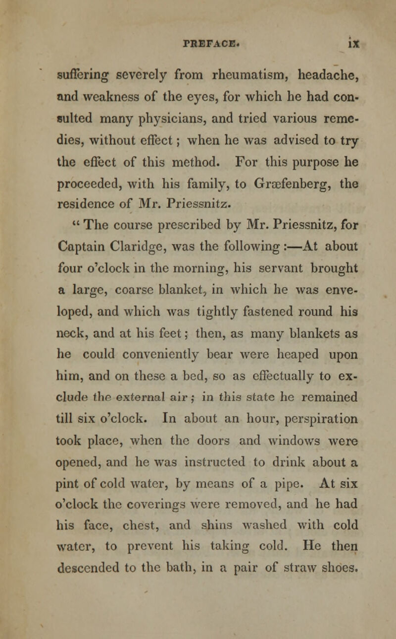 suffering severely from rheumatism, headache, and weakness of the eyes, for which he had con- sulted many physicians, and tried various reme- dies, without effect; when he was advised to try the effect of this method. For this purpose he proceeded, with his family, to Groefenberg, the residence of Mr. Priessnitz.  The course prescribed by Mr. Priessnitz, for Captain Claridge, was the following:—At about four o'clock in the morning, his servant brought a large, coarse blanket, in which he was enve- loped, and which was tightly fastened round his neck, and at his feet; then, as many blankets as he could conveniently bear were heaped upon him, and on these a bed, so as effectually to ex- clude thfi external air; in this state he remained till six o'clock. In about an hour, perspiration took place, when the doors and windows were opened, and he was instructed to drink about a pint of cold water, by means of a pipe. At six o'clock the coverings were removed, and he had his face, chest, and shins washed with cold water, to prevent his taking cold. He then descended to the bath, in a pair of straw shoes.