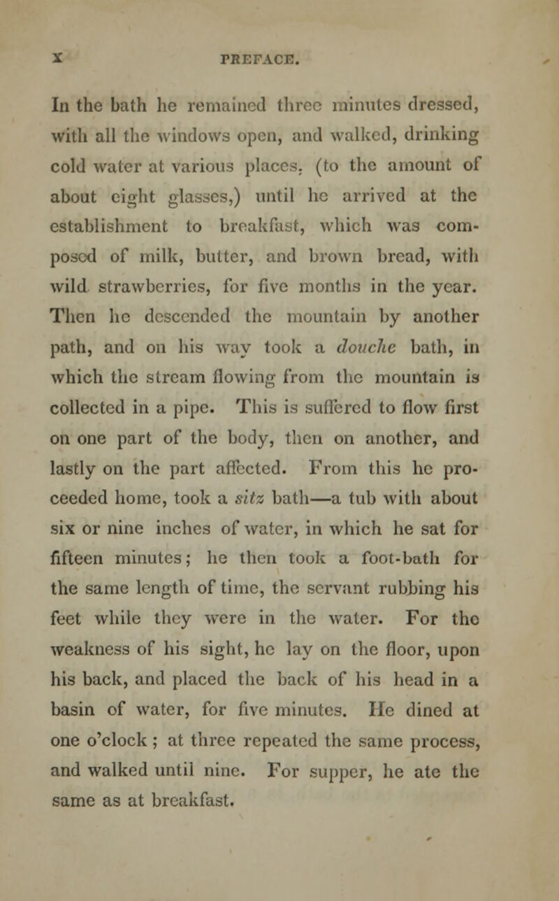 In the bath he remained three minutes dressed, with all the windows open, and walked, drinking cold water at various places, (to the amount of about eight glasses,) until he arrived at the establishment to breakfast, which was com- posed of milk, butter, and brown bread, with wild strawberries, for five months in the year. Then he descended the mountain by another path, and on his way took a douche bath, in which the stream flowing from the mountain is collected in a pipe. This is suffered to flow first on one part of the body, then on another, and lastly on the part affected. From this he pro- ceeded home, took a sltz bath—a tub with about six or nine inches of water, in which he sat for fifteen minutes; he then took a foot-bath for the same length of time, the servant rubbing his feet while they were in the water. For the weakness of his sight, he lay on the floor, upon his back, and placed the back of his head in a basin of water, for five minutes. He dined at one o'clock; at three repeated the same process, and walked until nine. For supper, he ate the same as at breakfast.