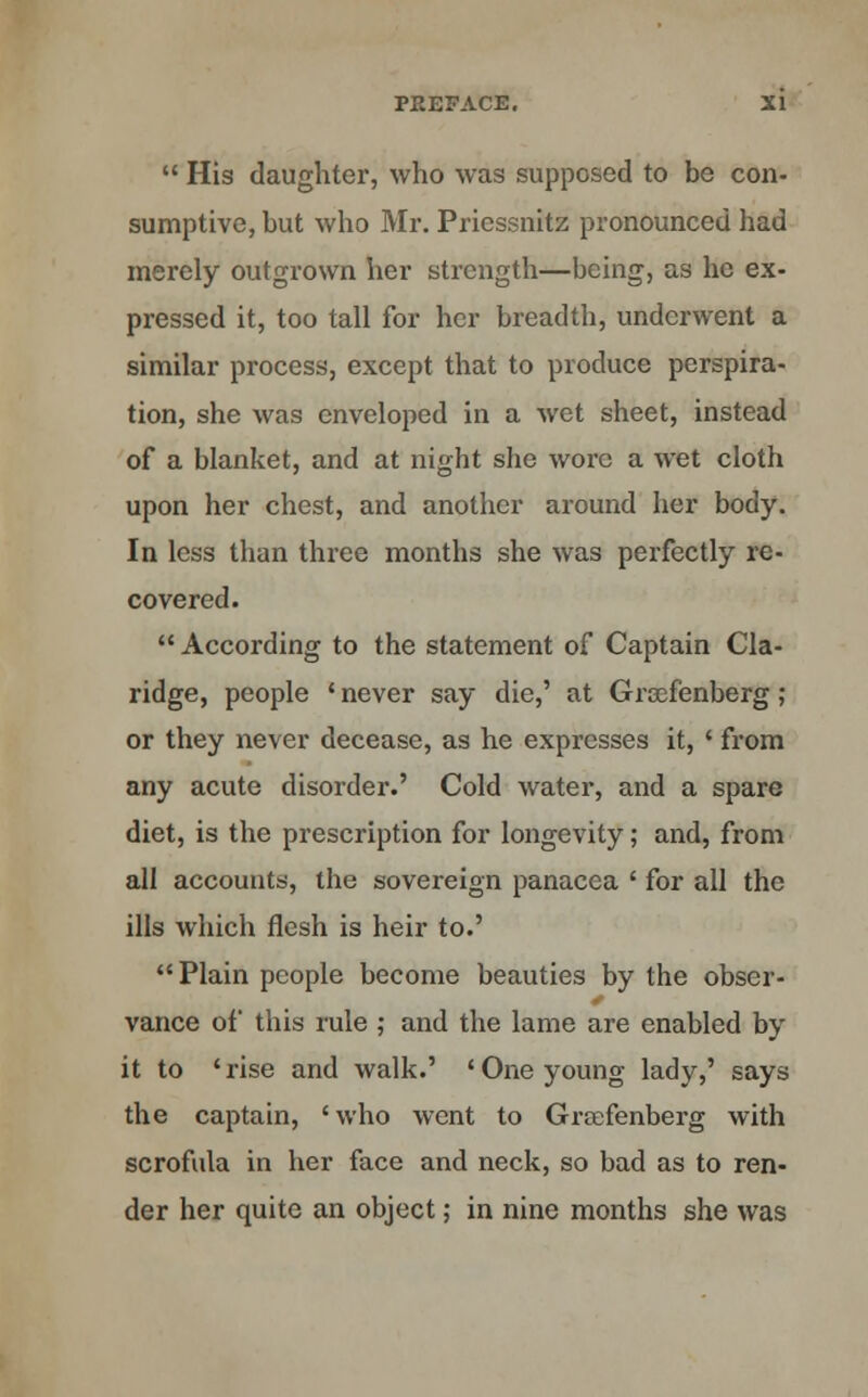  His daughter, who was supposed to be con- sumptive, but who Mr. Priessnitz pronounced had merely outgrown her strength—being, as he ex- pressed it, too tall for her breadth, underwent a similar process, except that to produce perspira- tion, she was enveloped in a wet sheet, instead of a blanket, and at night she wore a wet cloth upon her chest, and another around her body. In less than three months she was perfectly re- covered.  According to the statement of Captain Cla- ridge, people ' never say die,' at Groefenberg ; or they never decease, as he expresses it, ' from any acute disorder.' Cold water, and a spare diet, is the prescription for longevity; and, from all accounts, the sovereign panacea ' for all the ills which flesh is heir to.' Plain people become beauties by the obser- vance of this rule ; and the lame are enabled by it to ' rise and walk.' ' One young lady,' says the captain, 'who went to Grccfenberg with scrofula in her face and neck, so bad as to ren- der her quite an object; in nine months she was